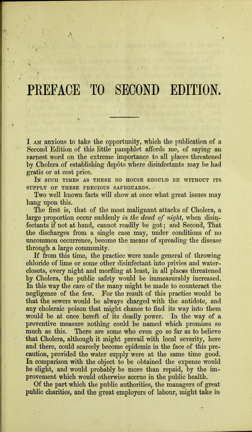 I AM anxious to take the opportunity, which the publication of a Second Edition of this little pamphlet affords me, of saying an earnest word on the extreme importance to all places threatened by Cholera of establishing depots where disinfectants may be had gratis or at cost price. In such times as these no house should be without its SUPPLY of these precious SAFEGUARDS. Two well known facts will show at once what great issues may hang upon this. The first is, that of the most malignant attacks of Cholera, a large proportion occur suddenly in the dead of night, when disin- fectants if not at hand, cannot readily be got; and Second, That the discharges from a single case may, under conditions of no uncommon occurrence, become the means of spreading the disease through a large community. If from this time, the practice were made general of throwing chloride of lime or some other disinfectant into privies and water- closets, every night and morning at least, in all places threatened by Cholera, the public safety would be immeasurably increased. In this way the care of the many might be made to counteract the negligence of the few. For the result of this practice would be that the sewers would be always charged with the antidote, and any choleraic poison that might chance to find its way into them would be at once bereft of its deadly power. In the way of a preventive measure nothing could be named which promises so much as this. There are some who even go so far as to believe that Cholera, although it might prevail with local severity, here and there, could scarcely become epidemic in the face of this pre- caution, provided the water supply were at the same time good. In comparison with the object to be obtained the expense would be slight, and would probably be more than repaid, by the im- provement which would otherwise accrue in the public health. Of the part which the public authorities, the managers of great public charities, and the great employers of labour, might take in