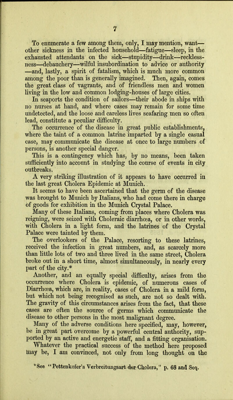 To enumerate a few among them, only, I may mention, want— other sickness in the infected household—fatigue—sleep, in the exhausted attendants on the sick—stupidity—drink—reckless- ness—debauchery—wilful insubordination to advice or authority —and, lastly, a spirit of fatalism, which is much more common among the poor than is generally imagined. Then, again, comes the great class of vagrants, and of friendless men and women living in the low and common lodging-houses of large cities. In seaports the condition of sailors—their abode in ships with no nurses at hand, and where cases may remain for some time undetected, and the loose and careless lives seafaring men so often lead, constitute a peculiar difficulty. The occurrence of the disease in great public establishments, where the taint of a common latrine imparted by a single casual case, may communicate the disease at once to large numbers of persons, is another special danger. This is a contingency which has, by no means, been taken sufficiently into account in studying the course of events in city outbreaks. A very striking illustration of it appears to have occurred in the last great Cholera Epidemic at Munich.. It seems to have been ascertained that the germ of the disease was brought to Munich by Italians, who had come there in charge of goods for exhibition in the Munich Crystal Palace. Many of these Italians, coming from places where Cholera was reigning, were seized with Choleraic diarrhoea, or in other words, with Cholera in a light form, and the latrines of the Crystal Palace were tainted by them. The overlookers of the Palace, resorting to these latrines, received the infection in great numbers, and, as scarcely more than little lots of two and three lived in the same street. Cholera broke out in a short time, almost simultaneously, in nearly every part of the city.* Another, and an equally special difficulty, arises from the occurrence where Cholera is epidemic, of numerous cases of Diarrhoea, which are, in reality, cases of Cholera in a mild form, but which not being recognised as such, are not so dealt with. The gravity of this circumstances arises from the fact, that these cases are often the source of germs which communicate the disease to other persons in the most malignant degree. Many of the adverse conditions here specified, may, however, be in great part overcome by a powerful central authority, sup- ported by an active and energetic staff, and a fitting organisation. Whatever the practical success of the method here proposed may be, I am convinced, not only from long thought on the ^See Pettenkofer's Verbreitungsarfc der Cholera, p. 68 and Seq.