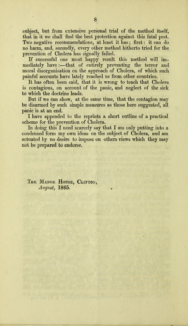 subject, but from extensive personal tiial of the method itself, that in it we shall find the best protection against this fatal pest. Two negative recommendations, at least it has; first: it can do no harm, and, secondly, every other method hitherto tried for the prevention of Cholera has signally failed. If successful one most happy result this method will im- mediately have:—that of entirely preventing the terror and moral disorganisation on the approach of Cholera, of which such painful accounts have lately reached us from other countries. It has often been said, that it is wrong to teach that Cholera is contagious, on account of the panic, and neglect of the sick to which the doctrine leads. But if we can show, at the same time, that the contagion may be disarmed by such simple measures as those here suggested, all panic is at an end. I have appended to the reprints a short outline of a practical scheme for the prevention of Cholera. In doing this I need scarcely say that I am only putting into a condensed form my own ideas on the subject of Cholera, and am actuated by no desire to impose on others views which they may not be prepared to endorse. The Manor House, Clifton,