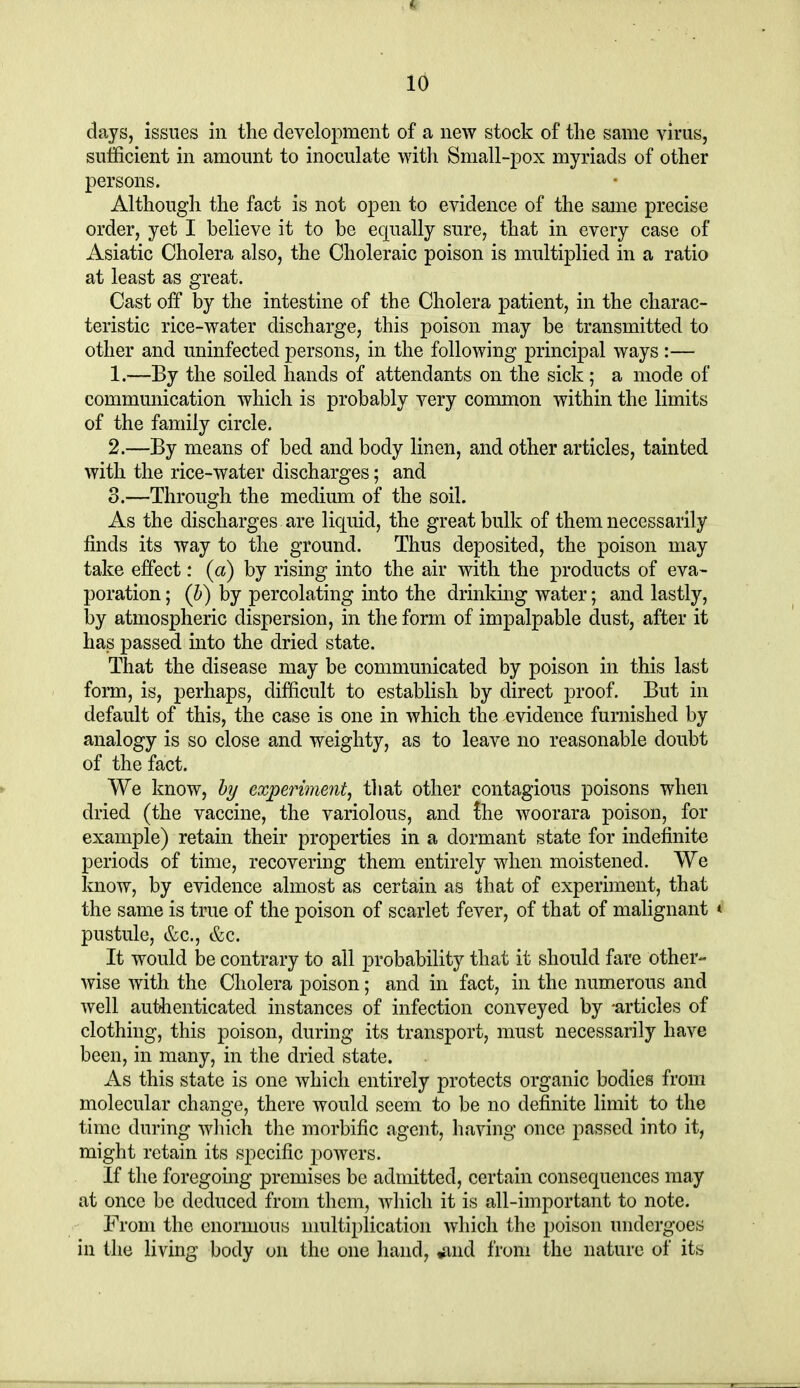 days, issues in the development of a new stock of the same virus, sulficient in amount to inoculate with Small-pox myriads of other persons. Although the fact is not open to evidence of the same precise order, yet I believe it to be etpally sure, that in every case of Asiatic Cholera also, the Choleraic poison is multiplied in a ratio at least as great. Cast off by the intestine of the Cholera patient, in the charac- teristic rice-water discharge, this poison may be transmitted to other and uninfected persons, in the following principal ways :— 1. —By the soiled hands of attendants on the sick; a mode of communication which is probably very common within the limits of the family circle. 2. —By means of bed and body linen, and other articles, tainted with the rice-water discharges; and 3. —Through the medium of the soil. As the discharges are liquid, the great bulk of them necessarily finds its way to the ground. Thus deposited, the poison may take effect: (a) by rising into the air with the products of eva- poration ; (b) by percolating into the drinking water; and lastly, by atmospheric dispersion, in the form of impalpable dust, after it has passed into the dried state. That the disease may be communicated by poison in this last form, is, perhaps, difficult to establish by direct proof. But in default of this, the case is one in which the evidence furnished by analogy is so close and weighty, as to leave no reasonable doubt of the fact. We know, b?/ experiment, that other contagious poisons when dried (the vaccine, the variolous, and the woorara poison, for example) retain their properties in a dormant state for indefinite periods of time, recovering them entirely when moistened. We know, by evidence almost as certain as that of experiment, that the same is true of the poison of scarlet fever, of that of malignant * pustule, &c., &c. It would be contrary to all probability that it should fare other- wise with the Cholera poison; and in fact, in the numerous and well authenticated instances of infection conveyed by -articles of clothing, this poison, during its transport, must necessarily have been, in many, in the dried state. As this state is one which entirely protects organic bodies from molecular change, there would seem to be no definite limit to the time during wliich the morbific agent, having once passed into it, might retain its specific powers. If the foregoing premises be admitted, certain consequences may at once be deduced from them, Avhicli it is all-important to note. From the enormous multiplication which the poison undergoes in the living body on the one hand, ^nd from the nature of its