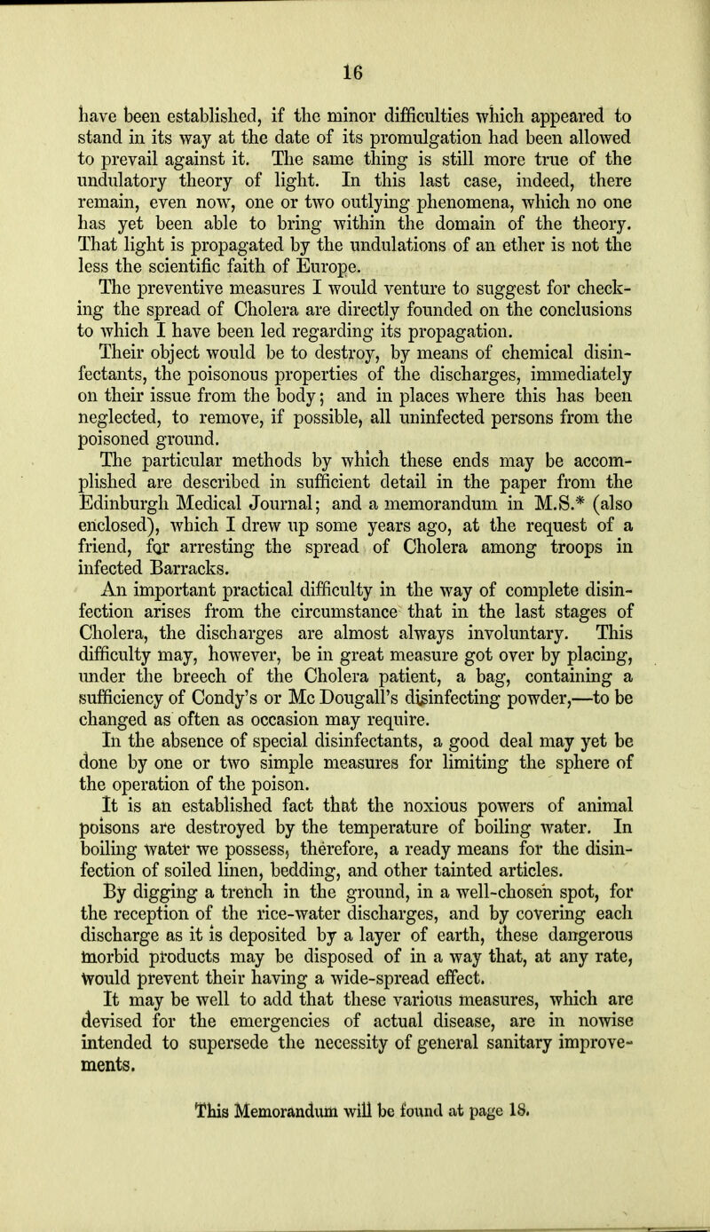 liave been established, if the minor difficulties which appeared to stand in its way at the date of its promulgation had been allowed to prevail against it. The same thing is still more true of the undulatory theory of light. In this last case, indeed, there remain, even now, one or two outlying phenomena, which no one has yet been able to bring within the domain of the theory. That light is propagated by the undulations of an ether is not the less the scientific faith of Europe. The preventive measures I would venture to suggest for check- ing the spread of Cholera are directly founded on the conclusions to which I have been led regarding its propagation. Their object would be to destroy, by means of chemical disin- fectants, the poisonous properties of the discharges, immediately on their issue from the body; and in places where this has been neglected, to remove, if possible, all uninfected persons from the poisoned ground. The particular methods by which these ends may be accom- plished are described in sufficient detail in the paper from the Edinburgh Medical Journal; and a memorandum in M.S.* (also enclosed), which I drew up some years ago, at the request of a friend, for arresting the spread of Cholera among troops in infected Barracks. An important practical difficulty in the way of complete disin- fection arises from the circumstance that in the last stages of Cholera, the discharges are almost always involuntary. This difficulty may, however, be in great measure got over by placing, under the breech of the Cholera patient, a bag, containing a sufficiency of Condy's or Mc Dougall's disinfecting powder,—to be changed as often as occasion may require. in the absence of special disinfectants, a good deal may yet be done by one or two simple measures for limiting the sphere of the operation of the poison. It is an established fact that the noxious powers of animal poisons are destroyed by the temperature of boiling water. In boiling water we possess, therefore, a ready means for the disin- fection of soiled linen, bedding, and other tainted articles. By digging a trench in the ground, in a well-choseh spot, for the reception of the rice-water discharges, and by covering each discharge as it is deposited by a layer of earth, these dangerous morbid products may be disposed of in a way that, at any rate, Would prevent their having a wide-spread effect. It may be well to add that these various measures, which are devised for the emergencies of actual disease, are in nowise intended to supersede the necessity of general sanitary improve- ments. This Memoranduiii will be found at page 18.