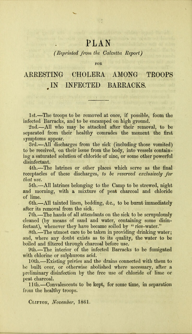 PLAN (Reprinted from the Calcutta Report) POR ARRESTING CHOLERA AMONG TROOPS IN INFECTED BARRACKS. 1st.—The troops to be removed at once, if possible, foom the infected Barracks, and to be encamped on high ground. 2nd.—All who may be attacked after their removal, to be separated from their healthy comrades the moment the first symptoms appear. 3rd.—All discharges from the sick (including those vomited) to be received, on their issue from the body, into vessels contain- ing a saturated solution of chloride of zinc, or some other powerful disinfectant. 4th.—The latrines or other places which serve as the final receptacles of these discharges, to he reserved exclusively for that use. 5th.—All latrines belonging to the Camp to be strewed, night and morning, with a mixture of peat charcoal and chloride of lime. 6th.—All tainted linen, bedding, &c., to be burnt immediately after its removal from the sick. 7th.—The hands of all attendants on the sick to be scrupulously cleaned (by means of sand and water, containing some disin- fectant), whenever they have became soiled by  rice-water. 8th.—The utmost care to be taken in providing drinking water; and, where any doubt exists as to its quality, the water to be boiled and filtered through charcoal before use. 9th.—The interior of the infected Barracks to be fumigated with chlorine or sulphurous acid. 10th;—-Existing privies and the drains connected with them to ])e built over, or otherwise abolished where necessary, after a preliminary disinfection by the free use of chloride of lime or peat charcoal; 11th.—Convalescents to be kept, for some time, in separation fruni the healthy troops.