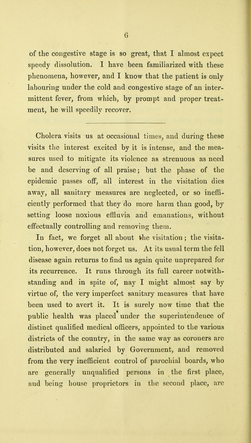 of the congestive stage is so great, that I almost expect speedy dissolution. I have been familiarized with these phenomena^ however, and I know that the patient is only labouring under the cold and congestive stage of an inter- mittent fever, from which, by prompt and proper treat- ment, he will speedily recover. Cholera visits us at occasional times, and during these visits the interest excited by it is intense, and the mea- sures used to mitigate its violence as strenuous as need be and deserving of all praise; but the phase of the epidemic passes off, all interest in the visitation dies away, all sanitary measures are neglected, or so ineffi- ciently performed that they do more harm than good, by setting loose noxious effluvia and emanations, without effectually controlling and removing them. In fact, we forget all about ihe visitation; the visita- tion, however, does not forget us. At its usual term the fell disease again returns to find us again quite unprepared for its recurrence. It runs through its full career notwith- standing and in spite of, nay I might almost say by virtue of, the very imperfect sanitary measures that have been used to avert it. It is surely now time that the public health was placed under the superintendence of distinct qualified medical officers, appointed to the various districts of the country, in the same way as coroners are distributed and salaried by Government, and removed from the very inefficient control of parochial boards, who are generally unqualified persons in the first place, and being house proprietors in the second place, arc