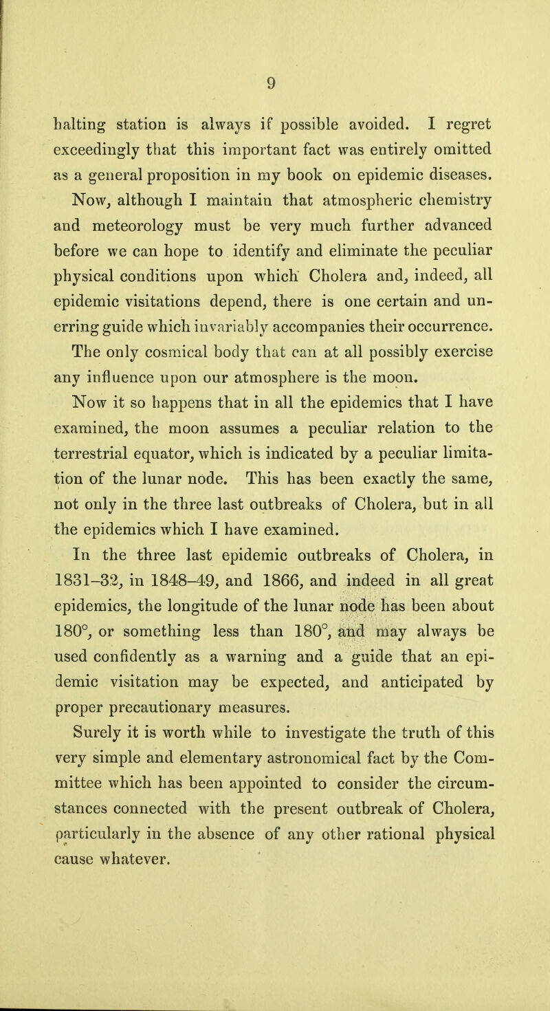 halting station is always if possible avoided. I regret exceedingly that this important fact was entirely omitted as a general proposition in my book on epidemic diseases. Now, although I maintain that atmospheric chemistry and meteorology must be very much further advanced before we can hope to identify and eliminate the peculiar physical conditions upon which Cholera and, indeed, all epidemic visitations depend, there is one certain and un- erring guide which invariably accompanies their occurrence. The only cosmical body that can at all possibly exercise any influence upon our atmosphere is the moon. Now it so happens that in all the epidemics that I have examined, the moon assumes a peculiar relation to the terrestrial equator, which is indicated by a peculiar limita- tion of the lunar node. This has been exactly the same, not only in the three last outbreaks of Cholera, but in all the epidemics which I have examined. In the three last epidemic outbreaks of Cholera, in 1831-32, in 1848-49, and 1866, and indeed in all great epidemics, the longitude of the lunar node has been about 180°, or something less than 180°, and may always be used confidently as a warning and a guide that an epi- demic visitation may be expected, and anticipated by proper precautionary measures. Surely it is worth while to investigate the truth of this very simple and elementary astronomical fact by the Com- mittee which has been appointed to consider the circum- stances connected with the present outbreak of Cholera, particularly in the absence of any other rational physical cause whatever.