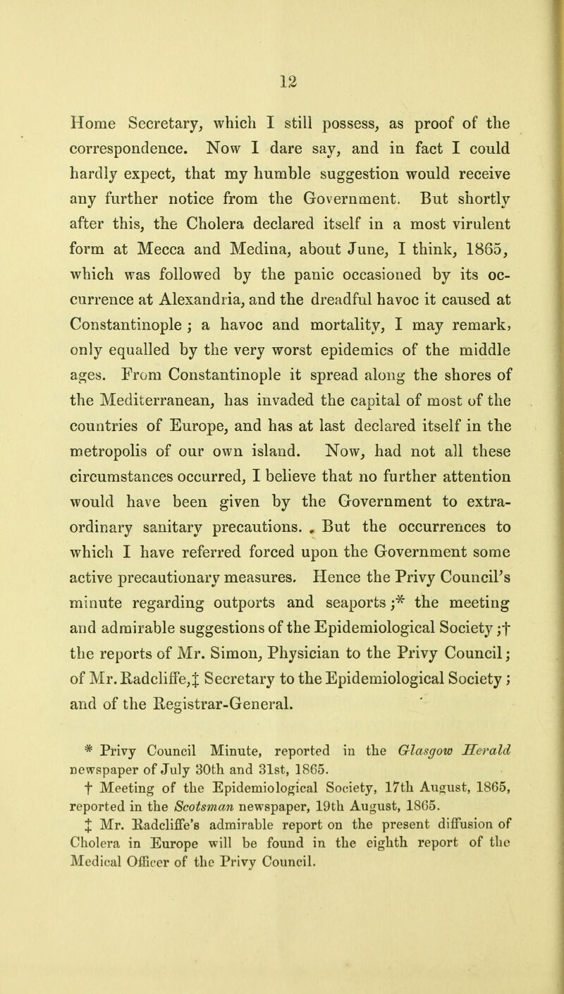 Home Secretary, which I still possess, as proof of the correspondence. Now 1 dare say, and in fact I could hardly expect, that my humble suggestion would receive any further notice from the Government. But shortly after this, the Cholera declared itself in a most virulent form at Mecca and Medina, about June, I think, 1865, which was followed by the panic occasioned by its oc- currence at Alexandria, and the dreadful havoc it caused at Constantinople ; a havoc and mortality, I may remark, only equalled by the very worst epidemics of the middle ages. From Constantinople it spread along the shores of the Mediterranean, has invaded the capital of most of the countries of Europe, and has at last declared itself in the metropolis of our own island. Now, had not all these circumstances occurred, I believe that no further attention would have been given by the Government to extra- ordinary sanitary precautions. , But the occurrences to which I have referred forced upon the Government some active precautionary measures. Hence the Privy Councils minute regarding outports and seaports ;^ the meeting and admirable suggestions of the Epidemiological Society ;t the reports of Mr. Simon, Physician to the Privy Council; of Mr. KadclifFe, J Secretary to the Epidemiological Society; and of the Registrar-General. * Privy Council Minute, reported in the Glasgow Herald newspaper of July 30th and 31st, 1865. t Meeting of the Epidemiological Society, 17th August, 1865, reported in the Scotsman newspaper, 19th August, 1865. X Mr. Eadcliffe's admirable report on the present diffusion of Cholera in Europe will be found in the eighth report of the Medical Officer of the Privy Council.