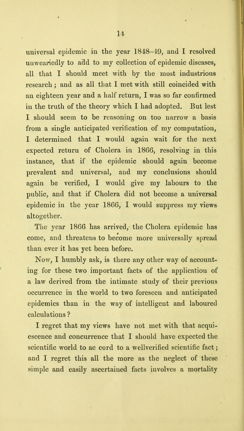 universal epidemic in the year 1848-49, and I resolved unweariedly to add to my collection of epidemic diseases, all that I should meet with by the most industrious research; and as all that I met with still coincided with an eighteen year and a half return, I was so far confirmed in the truth of the theory which I had adopted. But lest I should seem to be reasoning on too narrow a basis from a single anticipated verification of my computation, I determined that I would again wait for the next expected return of Cholera in 1866, resolving in this instance, that if the epidemic should again become prevalent and universal, and my conclusions should again be verified, I would give my labours to the public, and that if Cholera did not become a universal epidemic in the year 1866, I would suppress my views altogether. The year 1866 has arrived, the Cholera epidemic has come, and threatens to become more universally spread than ever it has yet been before. Now, I humbly ask, is there any other way of account- ing for these two important facts of the application of a law derived from the intimate study of their previous occurrence in the world to two foreseen and anticipated epidemics than in the way of intelligent and laboured calculations ? I regret that my views have not met with that acqui- escence and concurrence that I should have expected the scientific world to ac cord to a wellverified scientific fact; and I regret this all the more as the neglect of these simple and easily ascertained facts involves a mortality