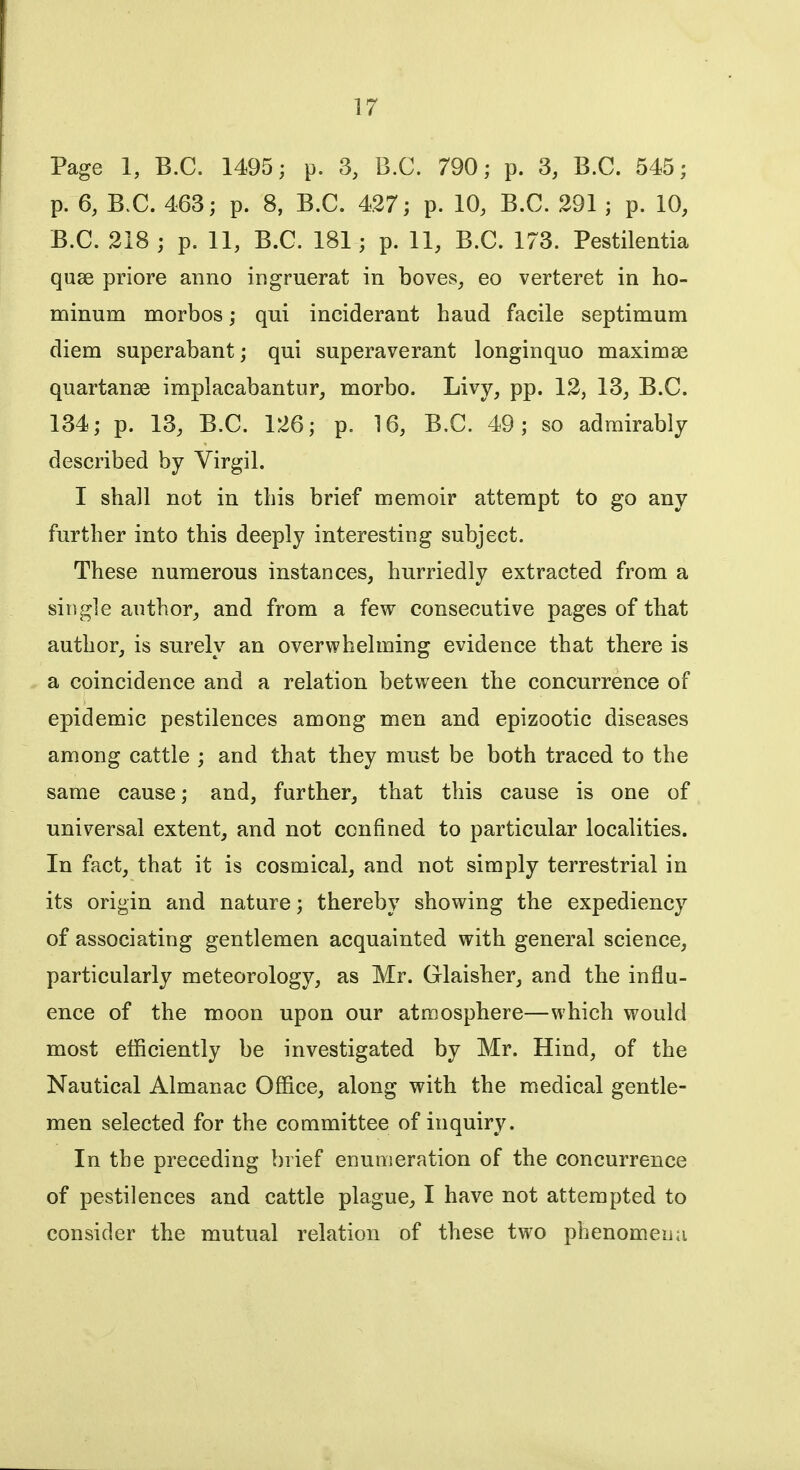 Page 1, B.C. 1495; p. 3, B.C. 790; p. 3, B.C. 545; p. 6, B.C. 463; p. 8, B.C. 427; p. 10, B.C. 291 ; p. 10, B.C. 218 ; p. 11, B.C. 181; p. 11, B.C. 173. Pestilentia quae priore anno ingruerat in boves, eo verteret in ho- minum morbos; qui inciderant baud facile septimum diem superabant; qui superaverant longinquo maximse quartanse implacabantur, morbo. Livy, pp. 12, 13, B.C. 134; p. 13, B.C. 126; p. 16, B.C. 49; so admirably described by Virgil. I shall not in this brief memoir attempt to go any further into this deeply interesting subject. These numerous instances, hurriedly extracted from a single author, and from a few consecutive pages of that author, is surely an overwhelming evidence that there is a coincidence and a relation between the concurrence of epidemic pestilences among men and epizootic diseases among cattle ; and that they must be both traced to the same cause; and, further, that this cause is one of universal extent, and not confined to particular localities. In fact, that it is cosmical, and not simply terrestrial in its origin and nature; thereby showing the expediency of associating gentlemen acquainted with general science, particularly meteorology, as Mr. Glaisher, and the influ- ence of the moon upon our atmosphere—which would most efficiently be investigated by Mr. Hind, of the Nautical Almanac Office, along with the medical gentle- men selected for the committee of inquiry. In the preceding brief enumeration of the concurrence of pestilences and cattle plague, I have not attempted to consider the mutual relation of these two phenomena