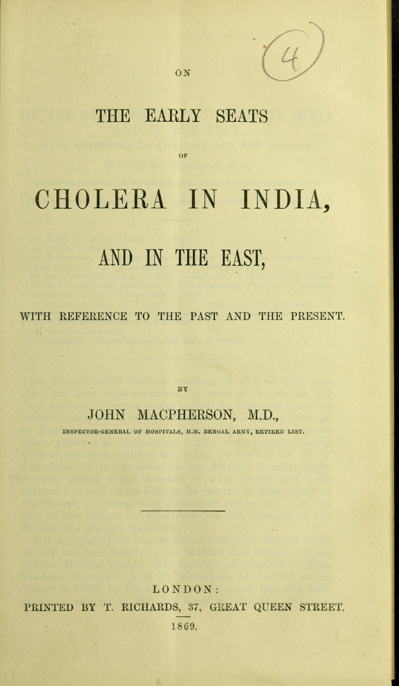 ON THE EAKLY SEATS OF CHOLERA IN INDIA, AND m THE EAST, WITH REFERENCE TO THE PAST AND THE PRESENT. BY JOHN MACPHERSON, M.D., INSPECTOR-GENERAL OF HOSPITALS, H.M. BENGAL ARMY, RETIRED LIST. LONDON: PRINTED BY T. RICHARDS, 37, GREAT QUEEN STREET. 1869.