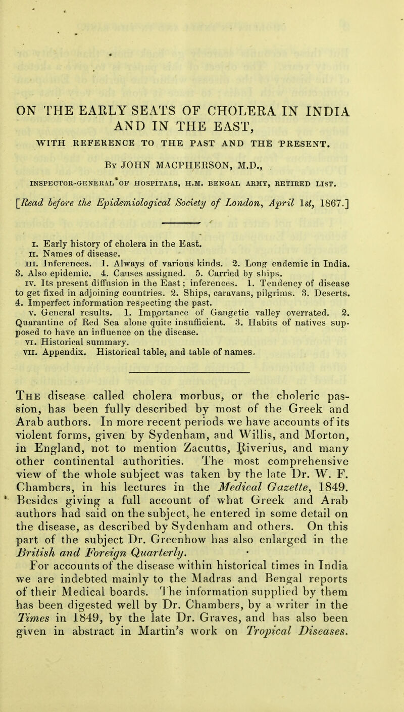 ON THE EARLY SEATS OF CHOLERA IN INDIA AND IN THE EAST, WITH REFEKENCE TO THE PAST AND THE PRESENT. By JOHN MACPHERSON, M.D., INSPECTOE-GENERAL*OF HOSPITALS, H.M. BENGAL AEMY, RETIRED LIST. [^Read before the Epidemiological Society of London^ April 1st, 1867.] I. Early history of cholera in the East. II. Names of disease. III. Inferences. 1. Always of various kinds. 2. Long endemic in India. 3. Also epidemic. 4. Causes assigned. 5. Carried by sliips. IV. Its present diffusion in the East; inferences. 1. Tendency of disease to get fixed in adjoining countries. 2. Ships, caravans, pilgrims. 3. Deserts. 4. Imperfect information respecting the past. V. General results. 1. Importance of Gangetic valley overrated. 2. Quarantine of Red Sea alone quite insufiicient. 3. Habits of natives sup- posed to have an influence on the disease. VI. Historical summary. VII. Appendix. Historical table, and table of names. The disease called cholera morbus, or the choleric pas- sion, has been fully described by most of the Greek and Arab authors. In more recent periods we have accounts of its violent forms, given by Sydenham, and Willis, and Morton, in England, not to mention ZacutUs, Riverius, and many other continental authorities. The most comprehensive view of the whole subject was taken by the late Dr. W. F. Chambers, in his lectures in the Medical Gazette, 1849. Besides giving a full account of what Greek and Arab authors had said on the subject, he entered iji some detail on the disease, as described by Sydenham and others. On this part of the subject Dr. Greenhow has also enlarged in the British and Foreign Quarterly. For accounts of the disease within historical times in India we are indebted mainly to the Madras and Bengal reports of their Medical boards. 1 he information supplied by them has been digested well by Dr. Chambers, by a writer in the Times in 1849, by the late Dr. Graves, and has also been given in abstract in Martin's work on Tropical Diseases.