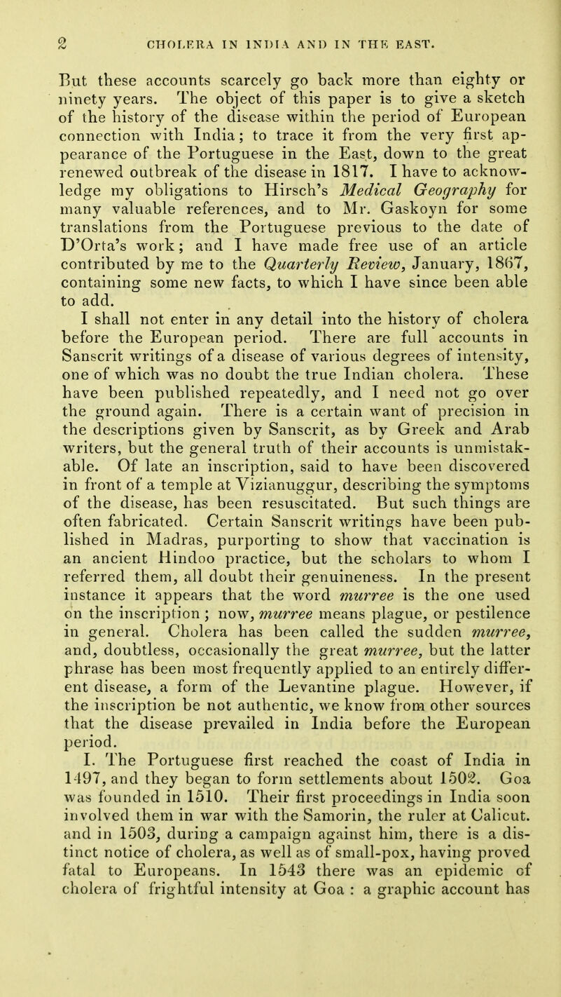 But these accounts scarcely go back more than eighty or ninety years. The object of this paper is to give a sketch of the history of the disease within the period of European connection with India; to trace it from the very first ap- pearance of the Portuguese in the East, down to the great renewed outbreak of the disease in 1817. I have to acknow- ledge my obligations to Hirsch's Medical Geography for many valuable references, and to Mr. Gaskoyn for some translations from the Portuguese previous to the date of D'Orta's work; and I have made free use of an article contributed by me to the Quarterly Eeview, January, 1867, containing some new facts, to which I have since been able to add. I shall not enter in any detail into the history of cholera before the European period. There are full accounts in Sanscrit writings of a disease of various degrees of intensity, one of which was no doubt the true Indian cholera. These have been published repeatedly, and I need not go over the ground again. There is a certain want of precision in the descriptions given by Sanscrit, as by Greek and Arab writers, but the general truth of their accounts is unmistak- able. Of late an inscription, said to have been discovered in front of a temple at Vizianuggur, describing the symptoms of the disease, has been resuscitated. But such things are often fabricated. Certain Sanscrit writings have been pub- lished in Madras, purporting to show that vaccination is an ancient Hindoo practice, but the scholars to whom I referred them, all doubt their genuineness. In the present instance it appears that the word murree is the one used on the inscription ; now, murree means plague, or pestilence in general. Cholera has been called the sudden murree, and, doubtless, occasionally the great murree, but the latter phrase has been most frequently applied to an entirely differ- ent disease, a form of the Levantine plague. However, if the inscription be not authentic, we know from other sources that the disease prevailed in India before the European period. I. The Portuguese first reached the coast of India in 1497, and they began to form settlements about 150i^. Goa was founded in 1510. Their first proceedings in India soon involved them in war with the Samorin, the ruler at Calicut, and in 150-3, during a campaign against him, there is a dis- tinct notice of cholera, as well as of small-pox, having proved flital to Europeans. In 1543 there was an epidemic of cholera of frightful intensity at Goa : a graphic account has