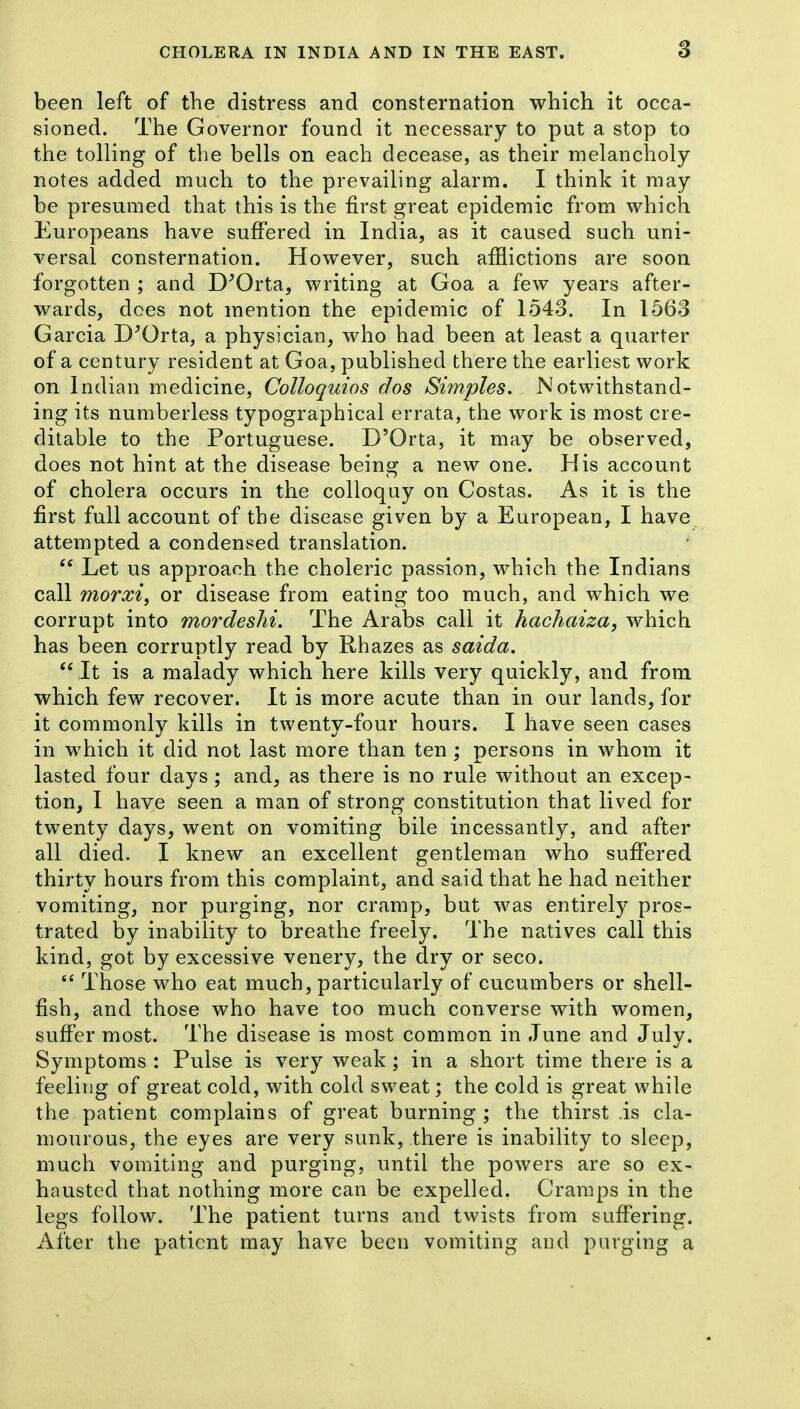 3 been left of the distress and consternation which it occa- sioned. The Governor found it necessary to put a stop to the tolling of the bells on each decease, as their melancholy notes added much to the prevailing alarm. I think it may be presumed that this is the first great epidemic from which Europeans have suffered in India, as it caused such uni- versal consternation. However, such afflictions are soon forgotten ; and D^Orta, writing at Goa a few years after- wards, does not mention the epidemic of 1543. In 1563 Garcia D^Orta, a physician, who had been at least a quarter of a century resident at Goa, published there the earliest work on Indian medicine, CoUoquios dos Simples. Notwithstand- ing its numberless typographical errata, the work is most cre- ditable to the Portuguese. D'Orta, it may be observed, does not hint at the disease being a new one. His account of cholera occurs in the colloquy on Costas. As it is the first full account of the disease given by a European, I have attempted a condensed translation.  Let us approach the choleric passion, which the Indians call morxif or disease from eating too much, and which we corrupt into mordeshi. The Arabs call it hachaiza, which has been corruptly read by Rhazes as saida. It is a malady which here kills very quickly, and from which few recover. It is more acute than in our lands, for it commonly kills in twenty-four hours. I have seen cases in which it did not last more than ten ; persons in whom it lasted four days; and, as there is no rule without an excep- tion, I have seen a man of strong constitution that lived for twenty days, went on vomiting bile incessantly, and after all died. I knew an excellent gentleman who suffered thirty hours from this complaint, and said that he had neither vomiting, nor purging, nor cramp, but was entirely pros- trated by inability to breathe freely. The natives call this kind, got by excessive venery, the dry or seco. Those who eat much, particularly of cucumbers or shell- fish, and those who have too much converse with women, suffer most. The disease is most common in June and July. Symptoms : Pulse is very weak; in a short time there is a feeling of great cold, with cold sweat j the cold is great while the patient complains of great burning ; the thirst .is cla- mourous, the eyes are very sunk, there is inability to sleep, much vomiting and purging, until the powers are so ex- hausted that nothing more can be expelled. Cramps in the legs follow. The patient turns and twists from suffering. After the patient may have been vomiting and purging a