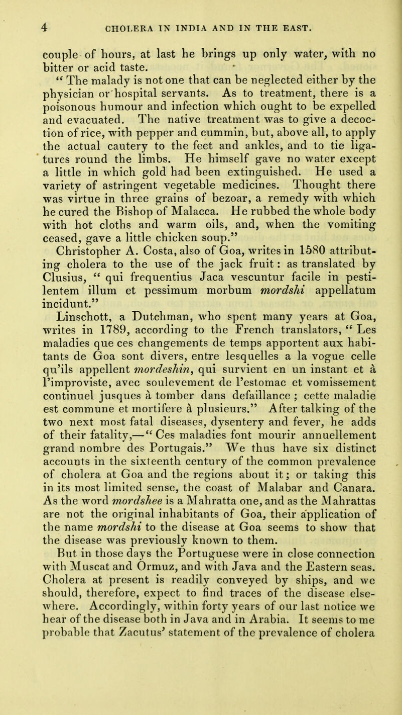 couple of hours, at last he brings up only water, with no bitter or acid taste. The malady is not one that can be neglected either by the physician or hospital servants. As to treatment, there is a poisonous humour and infection which ought to be expelled and evacuated. The native treatment was to give a decoc- tion of rice, with pepper and cummin, but, above all, to apply the actual cautery to the feet and ankles, and to tie liga- tures round the limbs. He himself gave no water except a little in which gold had been extinguished. He used a variety of astringent vegetable medicines. Thought there was virtue in three grains of bezoar, a remedy with which he cured the Bishop of Malacca. He rubbed the whole body with hot cloths and warm oils, and, when the vomiting ceased, gave a little chicken soup. Christopher A. Costa, also of Goa, writes in 1580 attribut- ing cholera to the use of the jack fruit: as translated by Clusius, qui frequentius Jaca vescuntur facile in pesti- lentem ilium et pessimum morbum mordshi appellatum incidunt. Linschott, a Dutchman, who spent many years at Goa, writes in 1789, according to the French translators, Les maladies que ces changements de temps apportent aux habi- tants de Goa sont divers, entre lesqaelles a la vogue celle qu'ils appellent mordeshin, qui survient en un instant et a I'improviste, avec soulevement de I'estomac et vomissement continuel jusques a tomber dans defaillance ; cette maladie est commune et mortifere a plusieurs. After talking of the two next most fatal diseases, dysentery and fever, he adds of their fatality,— Ces maladies font mourir annuellement grand nombre des Portugais. We thus have six distinct accounts in the sixteenth century of the common prevalence of cholera at Goa and the regions about it; or taking this in its most limited sense, the coast of Malabar and Canara. As the word mordshee is a Mahratta one, and as the Mahrattas are not the original inhabitants of Goa, their application of the name mordshi to the disease at Goa seems to show that the disease was previously known to them. But in those days the Portuguese were in close connection with Muscat and Ormuz, and with Java and the Eastern seas. Cholera at present is readily conveyed by ships, and we should, therefore, expect to find traces of the disease else- where. Accordingly, within forty years of our last notice we hear of the disease both in Java and in Arabia. It seems to me probable that Zacutus' statement of the prevalence of cholera