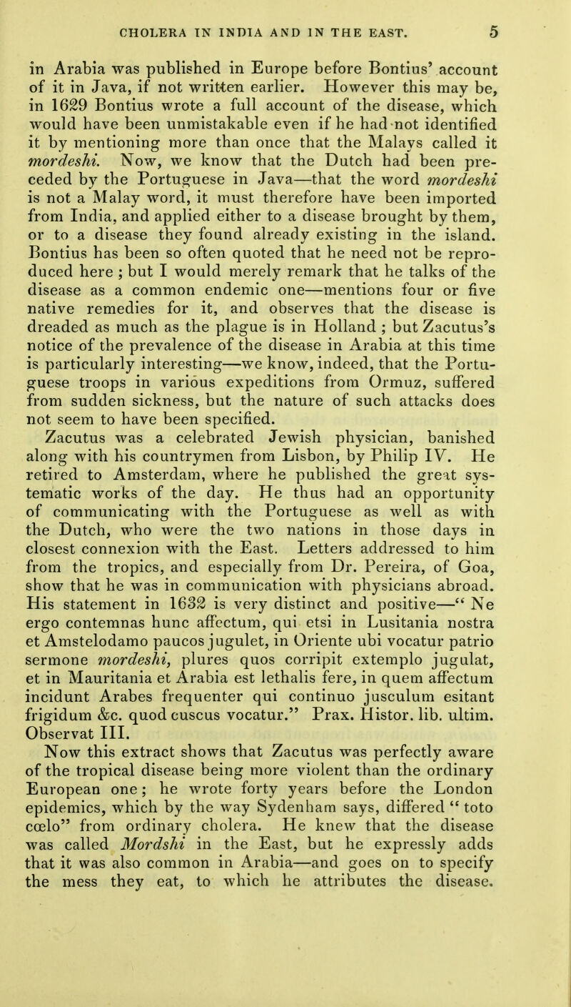 in Arabia was published in Europe before Bontius' account of it in Java, if not written earlier. However this may be, in 1629 Bontius wrote a full account of the disease, which would have been unmistakable even if he had not identified it by mentioning more than once that the Malays called it mordeshi. Now, we know that the Dutch had been pre- ceded by the Portuguese in Java—that the word mordeshi is not a Malay word, it must therefore have been imported from India, and applied either to a disease brought by them, or to a disease they found already existing in the island. Bontius has been so often quoted that he need not be repro- duced here ; but I would merely remark that he talks of the disease as a common endemic one—mentions four or five native remedies for it, and observes that the disease is dreaded as much as the plague is in Holland ; but Zacutus's notice of the prevalence of the disease in Arabia at this time is particularly interesting—we know, indeed, that the Portu- guese troops in various expeditions from Ormuz, suffered from sudden sickness, but the nature of such attacks does not seem to have been specified. Zacutus was a celebrated Jewish physician, banished along with his countrymen from Lisbon, by Philip IV. He retired to Amsterdam, where he published the great sys- tematic works of the day. He thus had an opportunity of communicating with the Portuguese as well as with the Dutch, who were the two nations in those days in closest connexion with the East. Letters addressed to him from the tropics, and especially from Dr. Pereira, of Goa, show that he was in communication with physicians abroad. His statement in 1632 is very distinct and positive— Ne ergo contemnas hunc affectum, qui etsi in Lusitania nostra et Amstelodamo paucos jugulet, in Oriente ubi vocatur patrio sermone mordeshi, plures quos corripit extemplo jugulat, et in Mauritania et Arabia est lethalis fere, in quem affectum incidunt Arabes frequenter qui continuo jusculum esitant frigidum &c. quod cuscus vocatur. Prax. Histor. lib. ultim. Observat III. Now this extract shows that Zacutus was perfectly aware of the tropical disease being more violent than the ordinary European one; he wrote forty years before the London epidemics, which by the way Sydenham says, dififered toto coelo from ordinary cholera. He knew that the disease was called Mordshi in the East, but he expressly adds that it was also common in Arabia—and goes on to specify the mess they eat, to which he attributes the disease.