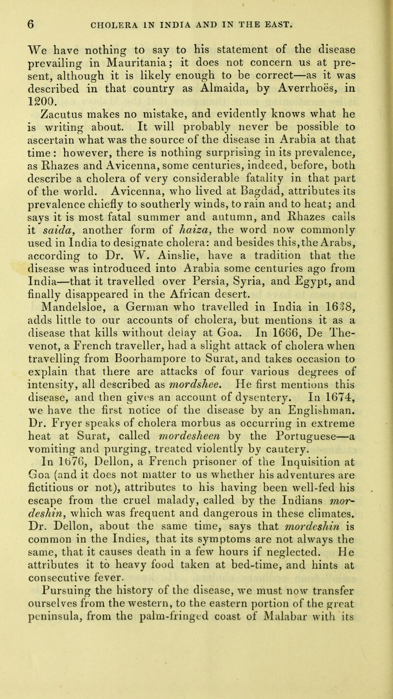 We have nothing to say to his statement of the disease prevailing in Mauritania; it does not concern us at pre- sent, although it is likely enough to be correct—as it was described in that country as Almaida, by xlverrhoes, in 1200. Zacutus makes no mistake, and evidently knows what he is writing about. It will probably never be possible to ascertain what was the source of the disease in Arabia at that time : however, there is nothing surprising in its prevalence, as Rhazes and Avicenna, some centuries, indeed, before, both describe a cholera of very considerable fatality in that part of the world. Avicenna, who lived at Bagdad, attributes its prevalence chiefly to southerly winds, to rain and to heat; and says it is most fatal summer and autumn, and Hhazes calls it saida, another form of haiza, the word now commonly used in India to designate cholera: and besides this, the Arabs, according to Dr. W. Ainslie, have a tradition that the disease was introduced into Arabia some centuries ago from India—that it travelled over Persia, Syria, and Egypt, and finally disappeared in the African desert. Mandelsloe, a German who travelled in India in 1638, adds little to our accounts of cholera, but mentions it as a disease that kills without deiay at Goa. In 1666, De The- venot, a French traveller, had a slight attack of cholera when travelling from Boorhampore to Surat, and takes occasion to explain that there are attacks of four various degrees of intensity, all described as mordshee. He first mentions this disease, and then gives an account of dysentery. In 1674, we have the first notice of the disease by an Englishman. Dr. Fryer speaks of cholera morbus as occurring in extreme heat at Surat, called mordesheen by the Portuguese—a vomiting and purging, treated violently by cautery. In lt)76, Dellon, a French prisoner of the Inquisition at Goa (and it does not matter to us whether his adventures are fictitious or not), attributes to his having been well-fed his escape from the cruel malady, called by the Indians mor- deshin, which was frequent and dangerous in these climates. Dr. Dellon, about the same time, says that mordesliin is common in the Indies, that its symptoms are not always the same, that it causes death in a few hours if neglected. He attributes it to heavy food taken at bed-time, and hints at consecutive fever. Pursuing the history of the disease, we must now transfer ourselves from the western, to the eastern portion of the great peninsula, from the palm-fringed coast of Malabar with its