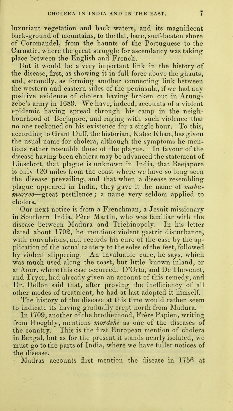 luxuriant vegetation and back waters, and its magnificent back-ground of mountains, to the flat, bare, surf-beaten shore of Coromandel, from the haunts of the Portuguese to the Carnatic, where the great struggle for ascendancy was taking place between the English and French. But it would be a very important link in the history of the disease, first, as showing it in full force above the ghauts, and, secondly, as forming another connecting link between the western and eastern sides of the peninsula, if we had any positive evidence of cholera having broken out in Arung- zebe's army in 1689. We have, indeed, accounts of a violent epidemic having spread through his camp in the neigh- bourhood of Beejapore, and raging with such violence that no one reckoned on his existence for a single hour. To this, according to Grant Duff, the historian, Kafee Khan, has given the usual name for cholera, although the symptoms he men- tions rather resemble those of the plague. In favour of the disease having been cholera may be advanced the statement of Linschott, that plague is unknown in India, that Beejapore is only 120 miles from the coast where we have so long seen the disease prevailing, and that when a disease resembling plague appeared in India, they gave it the name of maha- murree—great pestilence ; a name very seldom applied to cholera. Our next notice is from a Frenchman, a Jesuit missionary in Southern India, Pere Martin, who was familiar with the disease between Madura and Trichinopoly. In his letter dated about 1702, he mentions violent gastric disturbance, with convulsions, and records his cure of the case by the ap- plication of the actual cautery to the soles of the feet, followed by violent slippering. An invaluable cure, he says, which was much used along the coast, but little known inland, or at Aour, where this case occurred. D'Orta, and De Thevenot, and Fryer, had already given an account of this remedy, and Dr. Dellon said that, after proving the inefficiency of all other modes of treatment, he had at last adopted it himself. The history of the disease at this time would rather seem to indicate its having gradually crept north from Madura. In 1709, another of the brotherhood, Frere Papien, writing from Hooghly, mentions mordshi as one of the diseases of the country. This is the first European mention of cholera in Bengal, but as for the present it stands nearly isolated, we must go to the parts of India, where we have fuller notices of the disease. ■ Madras accounts first mention the disease in 1756 at