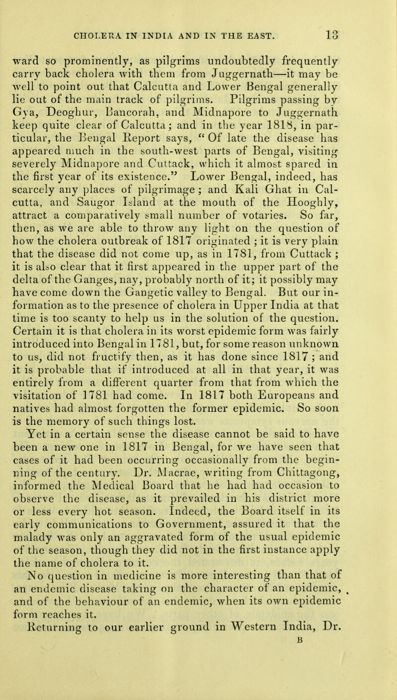 ward so prominently, as pilgrims undoubtedly frequently carry back cholera with them from Juggernath—it may be well to point out that Calcutta and Lower Bengal generally lie out of the main track of pilgrims. Pilgrims passing by Gya, Deoghur, Bancorah, and Midnapore to Juggernath keep quite clear of Calcutta; and in the year 1818, in par- ticular, the Bengal Keport says,  Of late the disease has appeared much in the south-west parts of Bengal, visiting severely Midnapore and Cuttack, which it almost spared in the first year of its existence. Lower Bengal, indeed, has scarcely any places of pilgrimage; and Kali Ghat in Cal- cutta, and Saugor Island at the mouth of the Hooghly, attract a comparatively small number of votaries. So far, then, as we are able to throw any light on the question of how the cholera outbreak of 1817 originated ; it is very plain that the disease did not come up, as in 1781, from Cuttack ; it is also clear that it first appeared in the upper part of the delta of the Ganges, nay, probably north of it; it possibly may have come down the Gangetic valley to Bengal. But our in- formation as to the presence of cholera in Upper India at that time is too scanty to help us in the solution of the question. Certain it is that cholera in its worst epidemic form was fairly introduced into Bengal in 1781, but, for some reason unknown to us, did not fructify then, as it has done since 1817 ; and it is probable that if introduced at all in that year, it was entirely from a dififerent quarter from that from which the visitation of 1781 had come. In 1817 both Europeans and natives had almost forgotten the former epidemic. So soon is the memory of such things lost. Yet in a certain sense the disease cannot be said to have been a new one in 1817 in Bengal, for we have seen tliat cases of it had been occurring occasionally from the begin- ning of the century. Dr. Macrae, writing from Chittagong, informed the Medical Board that he had had occasion to observe the disease, as it prevailed in his district more or less every hot season. Indeed, the Board itself in its early communications to Government, assured it that the malady was only an aggravated form of the usual epidemic of the season, though they did not in the first instance apply the name of cholera to it. No question in medicine is more interesting than that of an endemic disease taking on the character of an epidemic, and of the behaviour of an endemic, when its own epidemic form reaches it. Returning to our earlier ground in Western India, Dr. B