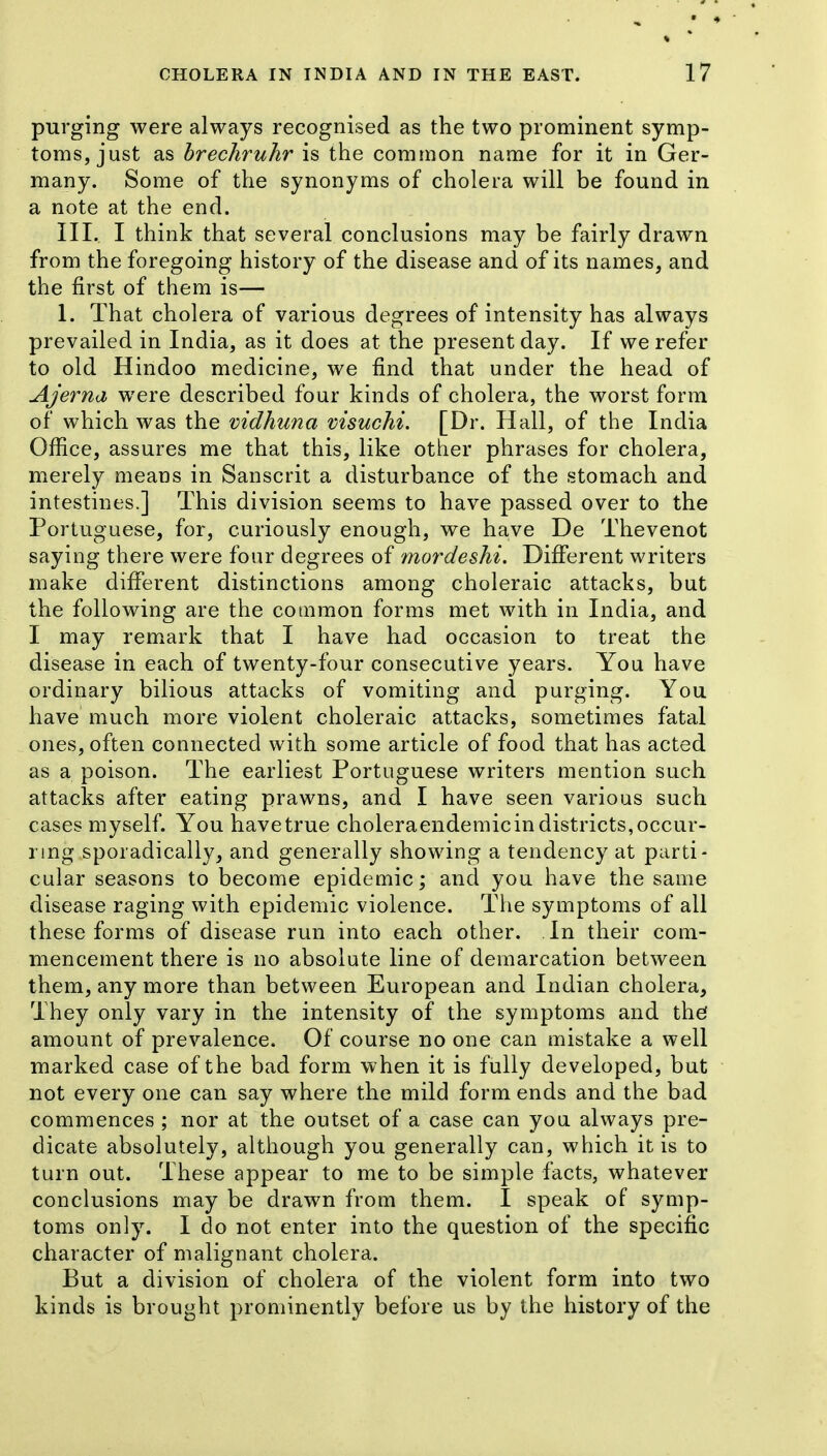 purging were always recognised as the two prominent symp- toms, just as brechruhr is the common name for it in Ger- many. Some of the synonyms of cholera will be found in a note at the end. III. I think that several conclusions may be fairly drawn from the foregoing history of the disease and of its names, and the first of them is— 1. That cholera of various degrees of intensity has always prevailed in India, as it does at the present day. If we refer to old Hindoo medicine, we find that under the head of Ajerna were described four kinds of cholera, the worst form of which was the mdhuna visuchi. [Dr. Hall, of the India Office, assures me that this, like other phrases for cholera, merely means in Sanscrit a disturbance of the stomach and intestines.] This division seems to have passed over to the Portuguese, for, curiously enough, we have De Thevenot saying there were four degrees of mordeshi. Different writers make different distinctions among choleraic attacks, but the following are the common forms met with in India, and I may remark that I have had occasion to treat the disease in each of twenty-four consecutive years. You have ordinary bilious attacks of vomiting and purging. You have much more violent choleraic attacks, sometimes fatal ones, often connected with some article of food that has acted as a poison. The earliest Portuguese writers mention such attacks after eating prawns, and I have seen various such cases myself. You havetrue choleraendemicindistricts,occur- ring sporadically, and generally showing a tendency at parti- cular seasons to become epidemic; and you have the same disease raging with epidemic violence. The symptoms of all these forms of disease run into each other. In their com- mencement there is no absolute line of demarcation between them, any more than between European and Indian cholera. They only vary in the intensity of the symptoms and thef amount of prevalence. Of course no one can mistake a well marked case of the bad form when it is fully developed, but not every one can say where the mild form ends and the bad commences ; nor at the outset of a case can you always pre- dicate absolutely, although you generally can, which it is to turn out. These appear to me to be simple facts, whatever conclusions may be drawn from them. I speak of symp- toms only. I do not enter into the question of the specific character of malignant cholera. But a division of cholera of the violent form into two kinds is brought prominently before us by the history of the