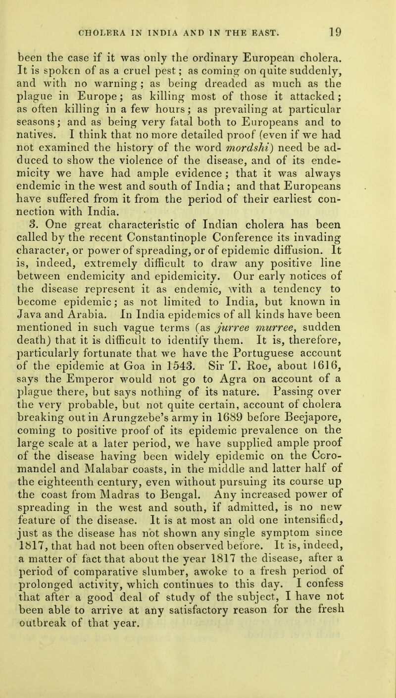 been the case if it was only the ordinary European cholera. It is spoken of as a cruel pest; as comino- on quite suddenly, and with no warning; as being dreaded as much as the plague in Europe; as killing most of those it attacked ; as often killing in a few hours; as prevailing at particular seasons; and as being very fatal both to Europeans and to natives. I think that no more detailed proof (even if we had not examined the history of the word mordshi) need be ad- duced to show the violence of the disease, and of its ende- micity we have had ample evidence ; that it was always endemic in the west and south of India ; and that Europeans have suffered from it from the period of their earliest con- nection with India. 3. One great characteristic of Indian cholera has been called by the recent Constantinople Conference its invading character, or power of spreading, or of epidemic diffusion. It is, indeed, extremely difficult to draw any positive line between endemicity and epidemicity. Our early notices of the disease represent it as endemic, with a tendency to become epidemic; as not limited to India, but known in Java and Arabia. In India epidemics of all kinds have been mentioned in such vague terms (as Jurree murree, sudden death) that it is difficult to identify them. It is, therefore, particularly fortunate that we have the Portuguese account of the epidemic at Goa in 1543. Sir T. Roe, about 1616, says the Emperor would not go to Agra on account of a plague there, but says nothing of its nature. Passing over the very probable, but not quite certain, account of cholera breaking out in Arungzebe's army in 1689 before Beejapore, coming to positive proof of its epidemic prevalence on the large scale at a later period, we have supplied ample proof of the disease having been widely epidemic on the Ccro- mandel and Malabar coasts, in the middle and latter half of the eighteenth century, even without pursuing its course up the coast from Madras to Bengal. Any increased power of spreading in the west and south, if admitted, is no new feature of the disease. It is at most an old one intensified, just as the disease has not shown any single symptom since 1817, that had not been often observed before. It is, indeed, a matter of fact that about the year 1817 the disease, after a period of comparative slumber, awoke to a fresh period of prolonged activity, which continues to this day. I confess that after a good deal of study of the subject, I have not been able to arrive at any satisfactory reason for the fresh outbreak of that year.