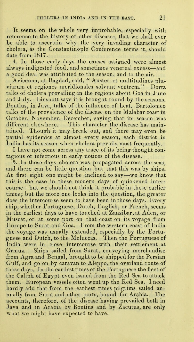 It seems on the whole very improbable, especially with reference to the history of other diseases, that we shall ever be able to ascertain why the very invading character of cholera, as the Constantinople Conference terms it, should date from 1817. 4, In those early days the causes assigned were almost always indigested food, and sometimes venereal excess—and a good deal was attributed to the season, and to the air. Avicenna, at Bagdad, said, Auster et multitudines plu- viarum et regiones meridionales solvunt ventrem. Dorta talks of cholera prevailing in the regions about Goa in June and July. Linshott says it is brought round by the seasons. Bontius, in Java, talks of the influence of heat. Bartolomeo talks of the prevalence of the disease on the Malabar coast in October, November, December, saying that its season was different elsewhere. This character the disease has main- tained. Though it may break out, and there may even be partial epidemics at almost every season, each district in India has its season when cholera prevails most frequently. I have not come across any trace of its being thought con- tagious or infectious in early notices of the disease. 5. In those days cholera was propagated across the seas, and there can be little question but that this was by ships. At first sight one might be inclined to say—we know that this is the case in these modern days of quickened inter- course—but we should not think it probable in these earlier times; but the more one looks into the question, the greater does the intercourse seeni to have been in those days. Every ship, whether Portuguese, Dutch, English, or French, seems in the earliest days to have touched at Zanzibar, at Aden, or Muscat, or at some port on that coast on its voyage from Europe to Surat and Goa. From the western coast of India the voyage was usually extended, especially by the Portu- guese and Dutch, to the Moluccas. Then the Portuguese of India were in close intercourse with their settlement at Ormuz. Ships sailed from Surat, conveying merchandise from Agra and Bengal, brought to be shipped for the Persian Gulf, and go on by caravan to Aleppo, the overland route of those days. In the earliest times of the Portuguese the fleet of the Caliph of Egypt even issued from the Red Sea to attack them. European vessels often went up the Red Sea. I need hardly add that from the earliest times pilgrims sailed an- nually from Surat and other ports, bound for Arabia. The accounts, therefore, of the disease having prevailed both in Java and in Arabia by Bontius and by Zacutus, are only what we might have expected to have.