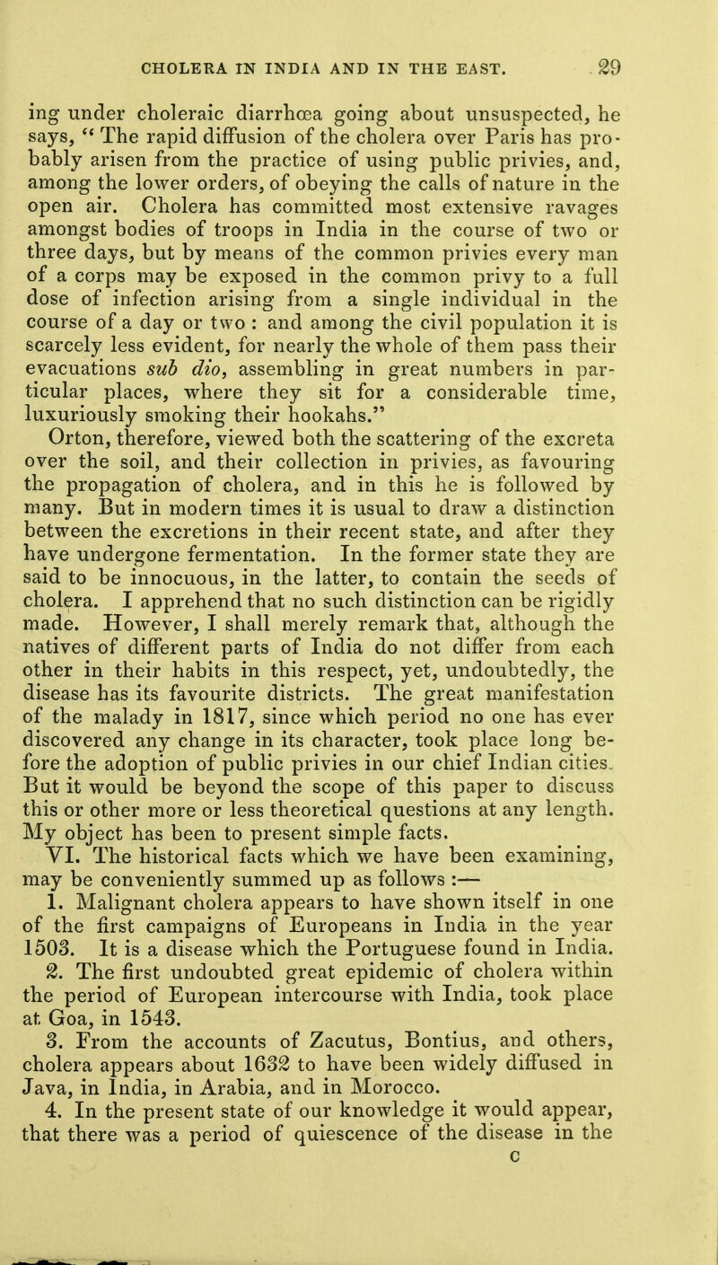 ing under choleraic diarrhoea going about unsuspected, he says, The rapid diffusion of the cholera over Paris has pro- bably arisen from the practice of using public privies, and, among the lower orders, of obeying the calls of nature in the open air. Cholera has committed most extensive ravages amongst bodies of troops in India in the course of two or three days, but by means of the common privies every man of a corps may be exposed in the common privy to a fall dose of infection arising from a single individual in the course of a day or two : and among the civil population it is scarcely less evident, for nearly the whole of them pass their evacuations suh dio, assembling in great numbers in par- ticular places, where they sit for a considerable time, luxuriously smoking their hookahs. Orton, therefore, viewed both the scattering of the excreta over the soil, and their collection in privies, as favouring the propagation of cholera, and in this he is followed by many. But in modern times it is usual to draw a distinction between the excretions in their recent state, and after they have undergone fermentation. In the former state they are said to be innocuous, in the latter, to contain the seeds of cholera. I apprehend that no such distinction can be rigidly made. However, I shall merely remark that, although the natives of different parts of India do not differ from each other in their habits in this respect, yet, undoubtedly, the disease has its favourite districts. The great manifestation of the malady in 1817, since which period no one has ever discovered any change in its character, took place long be- fore the adoption of public privies in our chief Indian cities. But it would be beyond the scope of this paper to discuss this or other more or less theoretical questions at any length. My object has been to present simple facts. VI. The historical facts which we have been examining, may be conveniently summed up as follows :— 1. Malignant cholera appears to have shown itself in one of the first campaigns of Europeans in India in the year 1503. It is a disease which the Portuguese found in India. 2. The first undoubted great epidemic of cholera within the period of European intercourse with India, took place at Goa, in 1543. 3. From the accounts of Zacutus, Bontius, and others, cholera appears about 1632 to have been widely diffused in Java, in India, in Arabia, and in Morocco. 4. In the present state of our knowledge it would appear, that there was a period of quiescence of the disease in the c