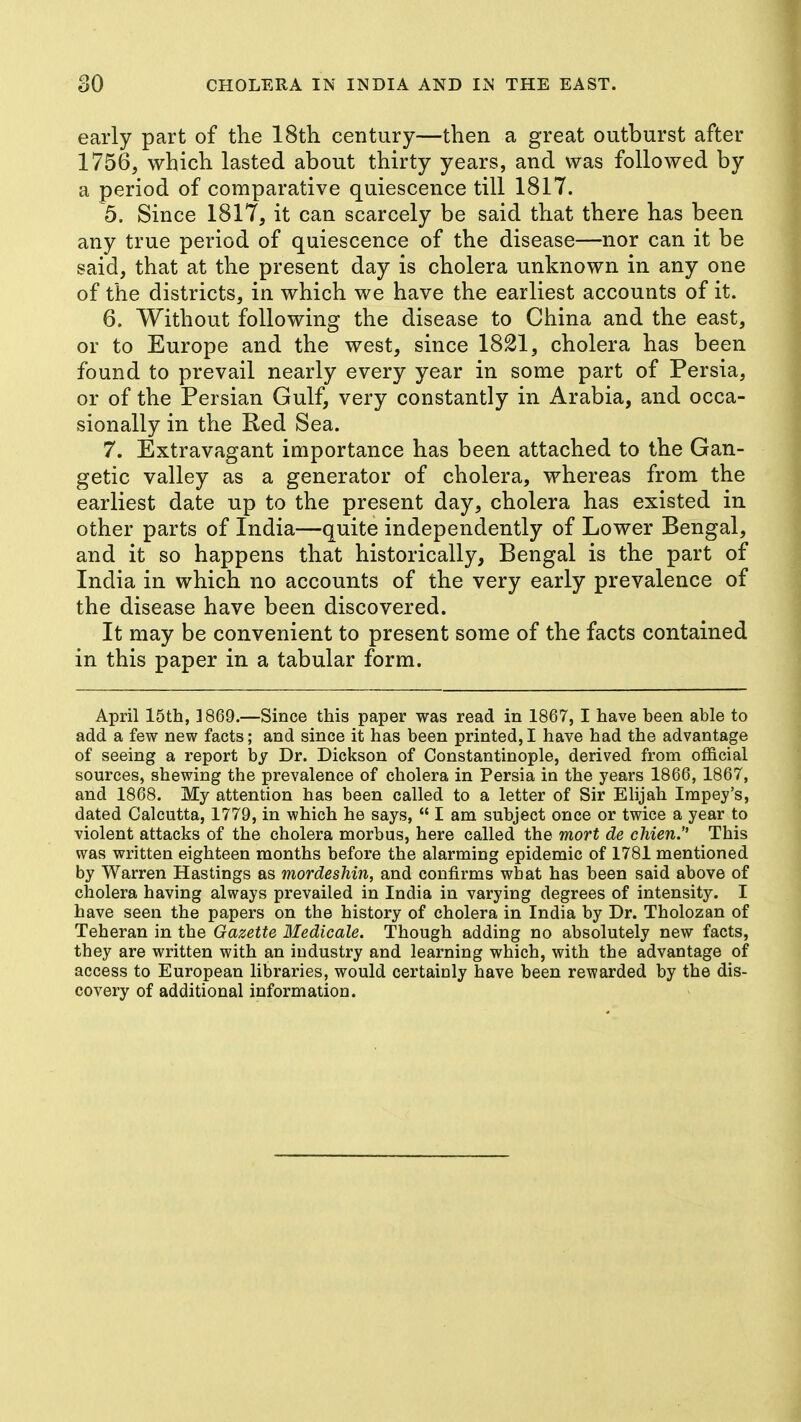 early part of the 18th century—then a great outburst after 1756, which lasted about thirty years, and was followed by a period of comparative quiescence till 1817. 5. Since 1817, it can scarcely be said that there has been any true period of quiescence of the disease—nor can it be said, that at the present day is cholera unknown in any one of the districts, in which we have the earliest accounts of it. 6. Without following the disease to China and the east, or to Europe and the west, since 1821, cholera has been found to prevail nearly every year in some part of Persia, or of the Persian Gulf, very constantly in Arabia, and occa- sionally in the Red Sea. 7. Extravagant importance has been attached to the Gan- getic valley as a generator of cholera, whereas from the earliest date up to the present day, cholera has existed in other parts of India—quite independently of Lower Bengal, and it so happens that historically, Bengal is the part of India in which no accounts of the very early prevalence of the disease have been discovered. It may be convenient to present some of the facts contained in this paper in a tabular form. April 15th, 1869.—Since this paper was read in 1867, I have been able to add a few new facts; and since it has been printed,I have had the advantage of seeing a report by Dr. Dickson of Constantinople, derived from official sources, shewing the prevalence of cholera in Persia in the years 1866, 1867, and 1868. My attention has been called to a letter of Sir Elijah Impey's, dated Calcutta, 1779, in which he says,  I am subject once or twice a year to violent attacks of the cholera morbus, here called the mort de chien. This was written eighteen months before the alarming epidemic of 1781 mentioned by Warren Hastings as mordeshin, and confirms what has been said above of cholera having always prevailed in India in varying degrees of intensity. I have seen the papers on the history of cholera in India by Dr. Tholozan of Teheran in the Gazette Medicale. Though adding no absolutely new facts, they are written with an industry and learning which, with the advantage of access to European libraries, would certainly have been rewarded by the dis- covery of additional information.