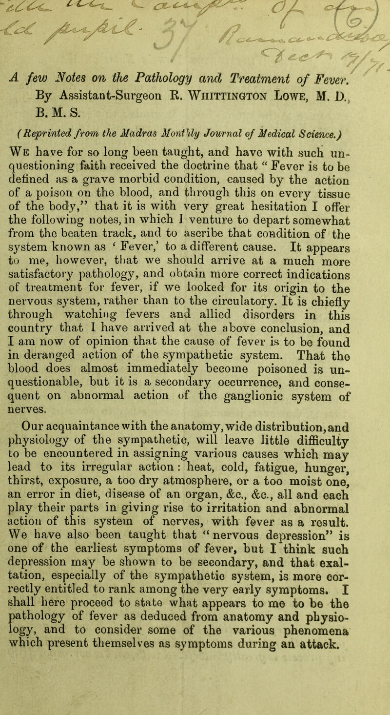 /^■'y^'--^' ' ^^^^ ^ A few Notes on the Pathology and Treatment of Fever, By Assistant-Surgeon R. Whittington Lowe, M. D., B. M. S. (Reprinted from the Madras Mo7ifMy Journal of Medical Science.) We have for so long been taught, and have with such un- questioning faith received the doctrine that  Fever is to be defined as a grave morbid condition, caused by the action of a poison on the blood, and through this on every tissue of the body,^' that it is with very great hesitation I offer the following notes, in which I venture to depart somewhat from the beaten track, and to ascribe that condition of the system known as ' Fever,' to a different cause. It appears to me, however, that we should arrive at a much more satisfactory pathology, and obtain more correct indications of treatment for fever, if we looked for its origin to the nervous system, rather than to the circulatory. It is chiefly through watching fevers and allied disorders in this country that 1 have arrived at the above conclusion, and I am now of opinion that the cause of fever is to be found in deranged action of the sympathetic system. That the blood does almost immediately become poisoned is un- questionable, but it is a secondary occurrence, and conse- quent on abnormal action of the ganglionic system of nerves. Our acquaintance with the anatomy, wide distribution,and physiology of the sympathetic, will leave little difficulty to be encountered in assigning various causes which may lead to its irregular action : heat, cold, fatigue, hunger, thirst, exposure, a too dry atmosphere, or a too moist one, an error in diet, disease of an organ, &c,, &e., all and each play their parts in giving rise to irritation and abnormal action of this system of nerves, with f©ver as a result. We have also been taught that  nervous depression is one of the earliest symptoms of fever, but I think such depression may be shown to be secondary, and that exal- tation, especially of the sympathetic system, is more cor- rectly entitled to rank among the very early symptoms. I shall here proceed to state what appears to me to be the pathology of fever as deduced from anatomy and physio- logy, and to consider some of the various phenomena which present themselves as symptoms during an attack.
