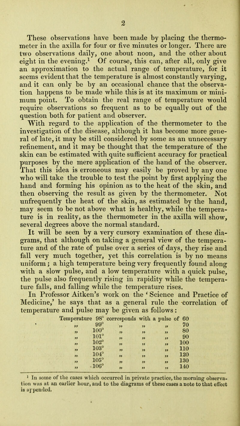 These observations have been made by placing the thermo- meter in the axilla for four or five minutes or longer. There are two observations daily, one about noon, and the other about eight in the evening.^ Of course, this can, after all, only give an approximation to the actual range of temperature, for it seems evident that the temperature is almost constantly varying, and it can only be by an occasional chance that the observa- tion happens to be made while this is at its maximum or mini- mum point. To obtain the real range of temperature would require observations so frequent as to be equally out of the question both for patient and observer. With regard to the application of the thermometer to the investigation of the disease, although it has become more gene- ral of late, it may be still considered by some as an unnecessary refinement, and it may be thought that the temperature of the skin can be estimated with quite sufficient accuracy for practical purposes by the mere application of the hand of the observer. That this idea is erroneous may easily be proved by any one who will take the trouble to test the point by first applying the hand and forming his opinion as to the heat of the skin, and then observing the result as given by the thermometer. Not unfrequently the heat of the skin, as estimated by the hand, may seem to be not above what is healthy, while the tempera- ture is in reality, as the thermometer in the axilla will show, several degrees above the normal standard. It will be seen by a very cursory examination of these dia- grams, that although on taking a general view of the tempera- ture and of the rate of pulse over a series of days, they rise and fall very much together, yet this correlation is by no means uniform; a high temperature being very frequently found along with a slow pulse, and a low temperature with a quick pulse, the pulse also frequently rising in rapidity while the tempera- ture falls, and falling while the temperature rises. In Professor Aitken's work on the ' Science and Practice of Medicine,' he says that as a general rule the correlation of temperature and pulse may be given as follows: Temperature 98° corresponds with i I pulse of 60 )> 70 }> 100° 80 101° » 90 » 102° 100 » 103° 110 » 104° 120 >> 105° »» 130 106° 140 ^ 111 some of the cases which occurred in private practice, the morning observa- tion was at an earlier hour, and to the diagrams of these cases a note to that efiect is appended.