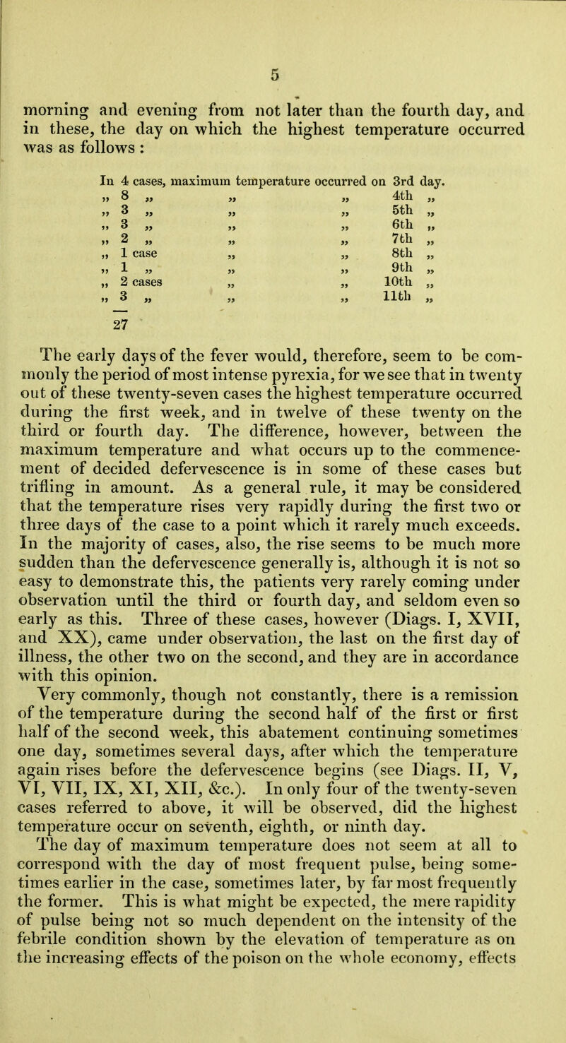 morning and evening from not later than the fourth day, and in these, the day on which the highest temperature occurred was as follows : In 4 cases, maximum temperature occurred on 3rd day. » 8 „ if 4tli » » 3 „ y» 5th »» 3 >> 6th l> »> 2 „ j> 7th „ 1 case 3> 8th >> 1 j> >> 9th „ 2 cases 10th „ 3 „ 11th 27 The early days of the fever would, therefore, seem to he com- monly the period of most intense pyrexia, for we see that in twenty out of these twenty-seven cases the highest temperature occurred during the first week, and in twelve of these twenty on the third or fourth day. The difference, however, between the maximum temperature and what occurs up to the commence- ment of decided defervescence is in some of these cases but trifling in amount. As a general rule, it may be considered that the temperature rises very rapidly during the first two or three days of the case to a point which it rarely much exceeds. In the majority of cases, also, the rise seems to be much more sudden than the defervescence generally is, although it is not so easy to demonstrate this, the patients very rarely coming under observation until the third or fourth day, and seldom even so early as this. Three of these cases, however (Diags. I, XVIT, and XX), came under observation, the last on the first day of illness, the other two on the second, and they are in accordance with this opinion. Very commonly, though not constantly, there is a remission of the temperature during the second half of the first or first half of the second week, this abatement continuing sometimes one day, sometimes several days, after which the temperature again rises before the defervescence begins (see Diags. II, V, VI, VII, IX, XI, XII, &c.). In only four of the twenty-seven cases referred to above, it will be observed, did the highest temperature occur on seventh, eighth, or ninth day. The day of maximum temperature does not seem at all to correspond with the day of most frequent pulse, being some- times earlier in the case, sometimes later, by far most frequently the former. This is what might be expected, the mere rapidity of pulse being not so much dependent on the intensity of the febrile condition shown by the elevation of temperature as on the increasing efiects of the poison on the whole economy, effects