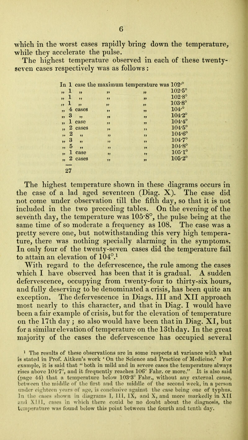 which in the worst cases rapidly bring down the temperature^ while they accelerate the pulse. The highest temperature observed in each of these twenty- seven cases respectively was as follows: In 1 case tlie maximum temperature was 102-° »» 1 ft 102-5° » 1 »> >» » 102-8° „ 1 „ »> 103-8° „ 4 cases >» »» 104-° »» 3 „ »> 104-2° „ 1 case »> »» 104-4° „ 2 cases M >» 104-5° „ 2 „ » »> 104-6° „ 3 „ >» 104-7° M 5 »> >» 104-8° „ 1 case »> »» 105-1° „ 2 cases ti 105-2° 27 The highest temperature shown in these diagrams occurs in the case of a lad aged seventeen (Diag. X). The case did not come under observation till the fifth day, so that it is not included in the two preceding tables. On the evening of the seventh day, the temperature was 105'8°, the pulse being at the same time of so moderate a frequency as 108. The case was a pretty severe one, but notwithstanding this very high tempera- ture, there was nothing specially alarming in the symptoms. In only four of the twenty-seven cases did the temperature fail to attain an elevation of 104°.^ With regard to the defervescence, the rule among the cases which I have observed has been that it is gradual. A sudden defervescence, occupying from twenty-four to thirty-six hours, and fully deserving to be denominated a crisis, has been quite an exception. The defervescence in Diags. Ill and XII approach most nearly to this character, and that in Diag. I would have been a fair example of crisis, but for the elevation of temperature on the 17th day ; so also would have been that in Diag. XI, but for a similar elevation of temperature on the 13th day. In the great majority of the cases the defervescence has occupied several ^ The results of these observations are in some respects at variance with what is stated in Prof. Aitken's work ' On the Science and Practice of Medicine/ Tor example, it is said that  both in mild and in severe cases the temperature always rises above 104-7°, and it frequently reaches 106 Fahr. or more. It is also said (page 44) that a temperature below 103*3° Fahr., without any external cause, between the middle of the first and the middle of the second week, in a person under eij^hteon yeurs of ag-e, is conclusive ao^ainst the case being one of typhus. In the cases shown In diagrams 1, 111, IX, and X, and more nuirkedly in XII and XIII, cases in w-hich there could be no doubt about the diagnosis, the temperature was found below this point between the fourth and tenth day.