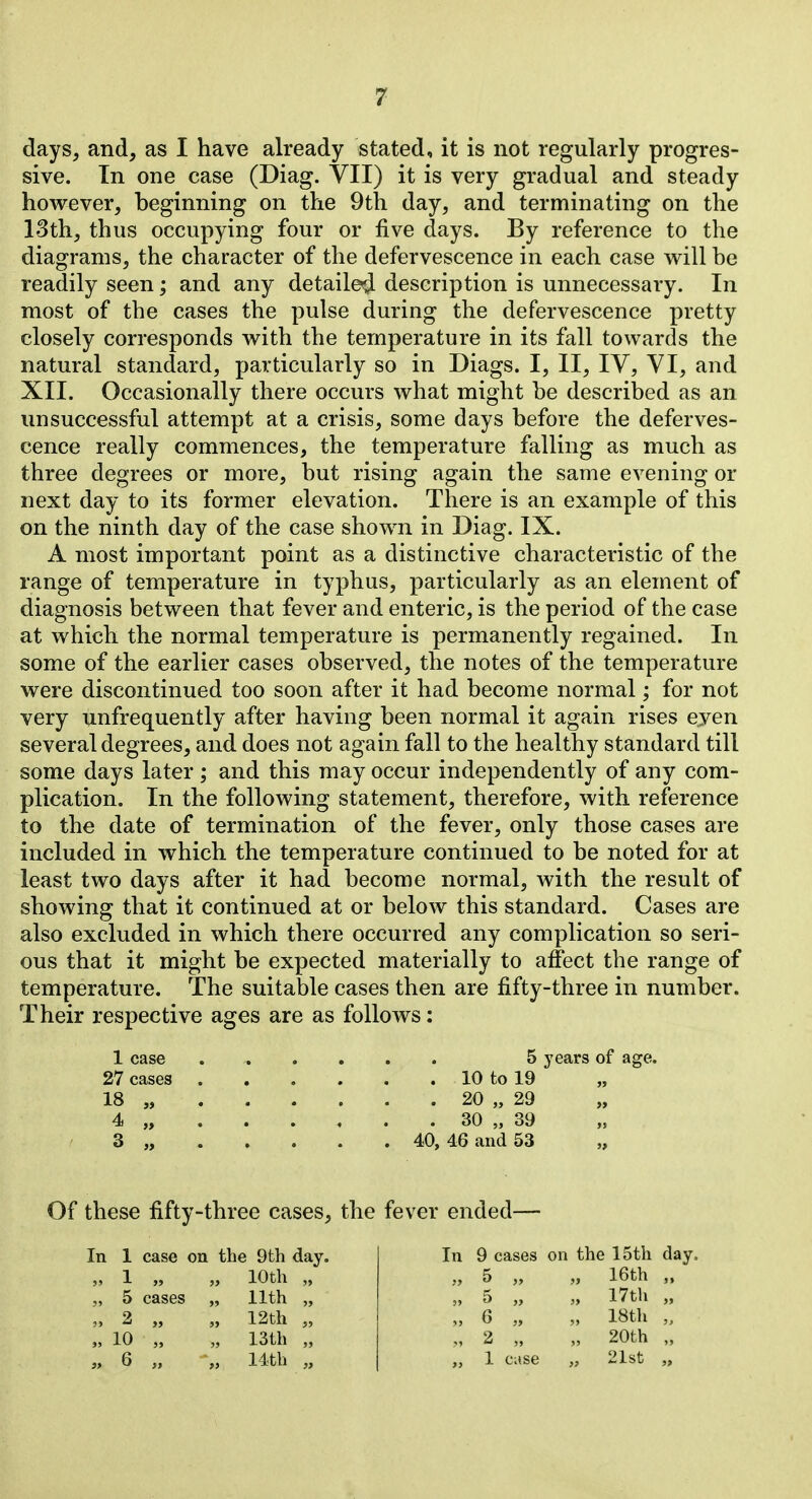 days, and, as I have already stated, it is not regularly progres- sive. In one case (Diag. VII) it is very gradual and steady however, beginning on the 9th day, and terminating on the l'3th, thus occupying four or five days. By reference to the diagrams, the character of the defervescence in each case w^ill be readily seen; and any detailed description is unnecessary. In most of the cases the pulse during the defervescence pretty closely corresponds with the temperature in its fall towards the natural standard, particularly so in Diags. I, II, IV, VI, and XII. Occasionally there occurs what might be described as an unsuccessful attempt at a crisis, some days before the deferves- cence really commences, the temperature falling as much as three degrees or more, but rising again the same evening or next day to its former elevation. There is an example of this on the ninth day of the case shown in Diag. IX. A most important point as a distinctive characteristic of the range of temperature in typhus, particularly as an element of diagnosis between that fever and enteric, is the period of the case at which the normal temperature is permanently regained. In some of the earlier cases observed, the notes of the temperature were discontinued too soon after it had become normal; for not very unfrequently after having been normal it again rises ejen several degrees, and does not again fall to the healthy standard till some days later ; and this may occur independently of any com- plication. In the following statement, therefore, with reference to the date of termination of the fever, only those cases are included in which the temperature continued to be noted for at least two days after it had become normal, with the result of showing that it continued at or below this standard. Cases are also excluded in which there occurred any complication so seri- ous that it might be expected materially to affect the range of temperature. The suitable cases then are fifty-three in number. Their respective ages are as follows: 1 case 5 years of age. 27 cases 10 to 19 „ 18 „ 20 „ 29 4 „ . . . , . . 30 „ 39 3 „ 40, 46 and 53 „ Of these fifty-three cases, the fever ended— In 1 case on the 9th day. „ 1 „ „ 10th „ „ 5 cases „ 11th „ „ 2 „ „ 12th „ „ 10 „ „ 13th „ „ 6 „ •„ 14th „ In 9 cases on the 15th day. „ 5 „ „ 16th „ „ 5 „ „ 17th „ „ 6 „ „ 18th „ „ 2 „ „ 20th „ „ 1 case „ 21st „