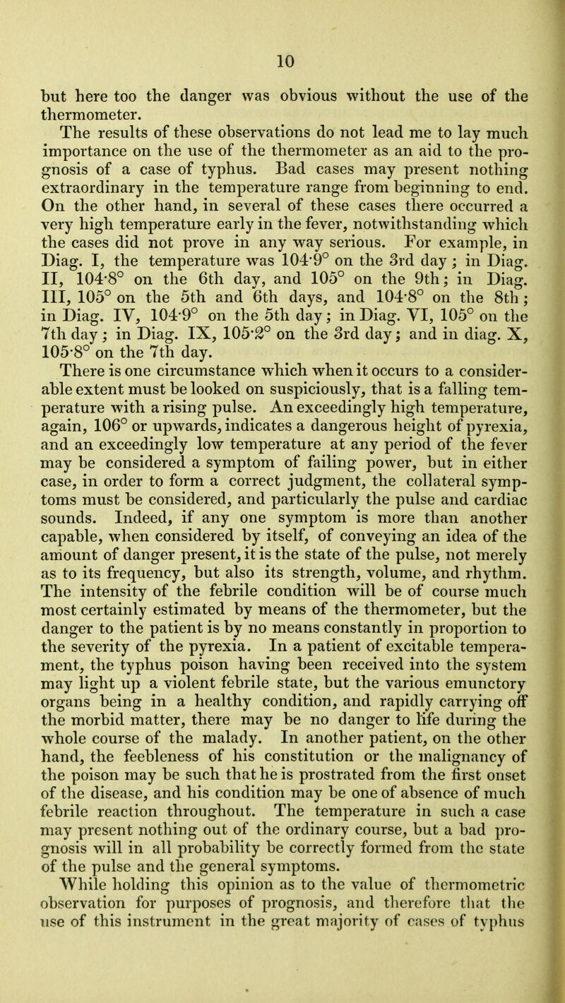 but here too the danger was obvious without the use of the thermometer. The results of these observations do not lead me to lay much importance on the use of the thermometer as an aid to the pro- gnosis of a case of typhus. Bad cases may present nothing extraordinary in the temperature range from beginning to end. On the other hand, in several of these cases there occurred a very high temperature early in the fever, notwithstanding which the cases did not prove in any way serious. For example, in Diag. I, the temperature was 104*9° on the 3rd day ; in Diag. II, 104-8° on the 6th day, and 105° on the 9th; in Diag, III, 105° on the 5th and 6th days, and 104'8° on the 8th ; in Diag. lY, 104'9° on the 5th day; in Diag. VI, 105° on the 7th day ; in Diag. IX, 105-2° on the 3rd day; and in diag. X, 105-8° on the 7th day. There is one circumstance which when it occurs to a consider- able extent must be looked on suspiciously, that is a falling tem- perature with a rising pulse. An exceedingly high temperature, again, 106° or upwards, indicates a dangerous height of pyrexia, and an exceedingly low temperature at any period of the fever may be considered a symptom of failing power, but in either case, in order to form a correct judgment, the collateral symp- toms must be considered, and particularly the pulse and cardiac sounds. Indeed, if any one symptom is more than another capable, when considered by itself, of conveying an idea of the arriount of danger present, it is the state of the pulse, not merely as to its frequency, but also its strength, volume, and rhythm. The intensity of the febrile condition will be of course much most certainly estimated by means of the thermometer, but the danger to the patient is by no means constantly in proportion to the severity of the pyrexia. In a patient of excitable tempera- ment, the typhus poison having been received into the system may light up a violent febrile state, but the various emunctory organs being in a healthy condition, and rapidly carrying off the morbid matter, there may be no danger to life during the whole course of the malady. In another patient, on the other hand, the feebleness of his constitution or the malignancy of the poison may be such that he is prostrated from the first onset of the disease, and his condition may be one of absence of much febrile reaction throughout. The temperature in such a case may present nothing out of the ordinary course, but a bad pro- gnosis will in all probability be correctly formed from the state of the pulse and the general symptoms. While holding this opinion as to the value of thermometric observation for purposes of prognosis, and therefore that tlie use of this instrument in the great majority of cases of typhus