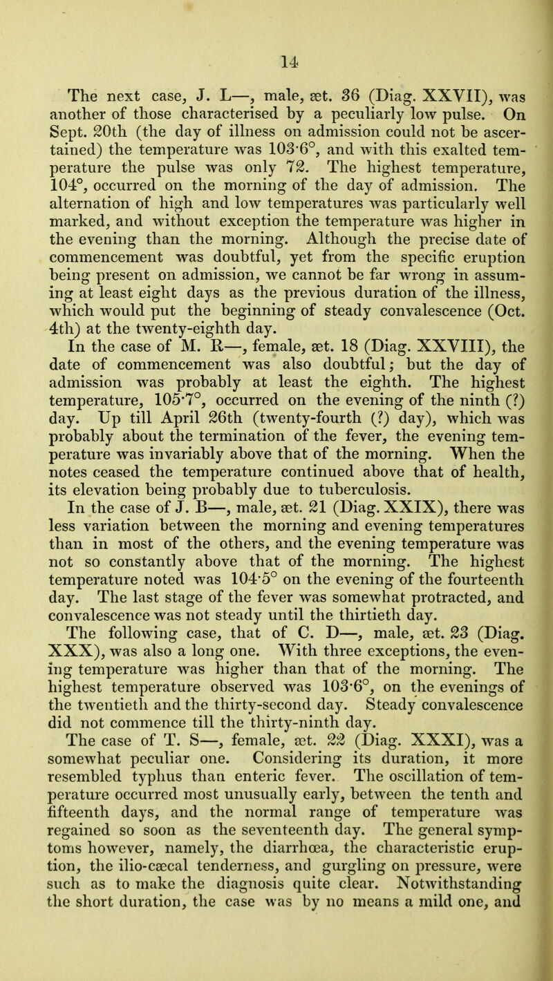 The next case, J. L—, male, set. 36 (Diag. XXVII), was another of those characterised by a pecuharly low pulse. On Sept. 20th (the day of illness on admission could not be ascer- tained) the temperature was 103'6°, and with this exalted tem- perature the pulse was only 72. The highest temperature, 104°, occurred on the morning of the day of admission. The alternation of high and low temperatures was particularly well marked, and without exception the temperature was higher in the evening than the morning. Although the precise date of commencement was doubtful, yet from the specific eruption being present on admission, we cannot be far wrong in assum- ing at least eight days as the previous duration of the illness, which would put the beginning of steady convalescence (Oct. 4th) at the twenty-eighth day. In the case of M. H—, female, set. 18 (Diag. XXVIII), the date of commencement was also doubtful; but the day of admission was probably at least the eighth. The highest temperature, 105*7°, occurred on the evening of the ninth (?) day. Up till April 26th (twenty-fourth (?) day), which was probably about the termination of the fever, the evening tem- perature was invariably above that of the morning. When the notes ceased the temperature continued above that of health, its elevation being probably due to tuberculosis. In the case of J. B—, male, aet. 21 (Diag. XXIX), there was less variation between the morning and evening temperatures than in most of the others, and the evening temperature was not so constantly above that of the morning. The highest temperature noted was 104'5° on the evening of the fourteenth day. The last stage of the fever was somewhat protracted, and convalescence was not steady until the thirtieth day. The following case, that of C. D—, male, set. 23 (Diag. XXX), was also a long one. With three exceptions, the even- ing temperature was higher than that of the morning. The highest temperature observed was 103*6°, on the evenings of the twentieth and the thirty-second day. Steady convalescence did not commence till the thirty-ninth day. The case of T. S—, female, a^t. 22 (Diag. XXXI), was a somewhat peculiar one. Considering its duration, it more resembled typhus than enteric fever. The oscillation of tem- perature occurred most unusually early, between the tenth and fifteenth days, and the normal range of temperature was regained so soon as the seventeenth day. The general symp- toms however, namely, the diarrhoea, the characteristic erup- tion, the ilio-caecal tenderness, and gurgling on pressure, were such as to make the diagnosis quite clear. Notwithstanding the short duration, the case was by no means a mild one, and