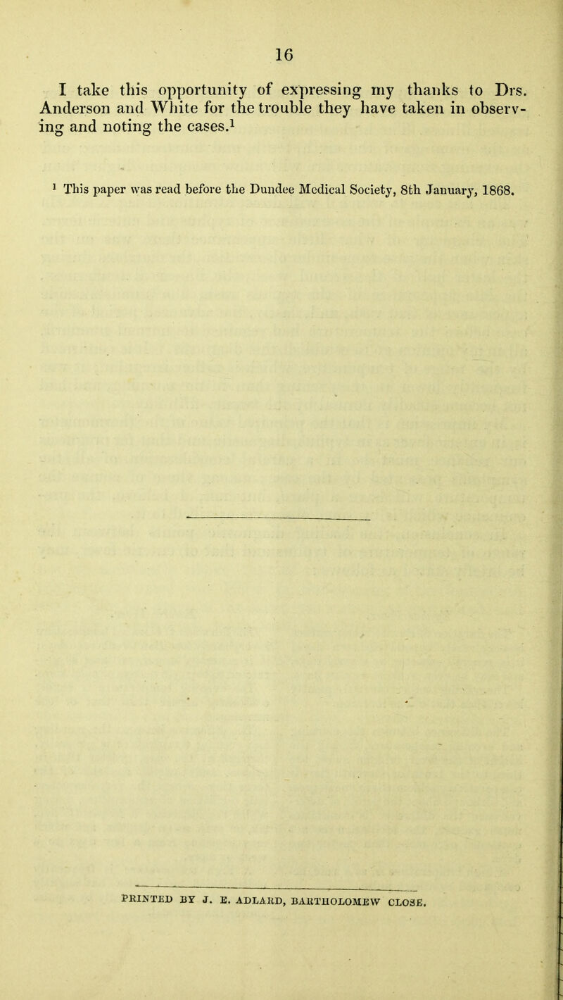 I take this opportunity of expressing my thanks to Drs. Anderson and White for the trouble they have taken in observ- ing and noting the casesJ 1 This paper was read before the Dundee Medical Society, 8th January, 1868. PRINTED BY J. E. ADLAIiD, BAETHOLOMEW CLOSE.