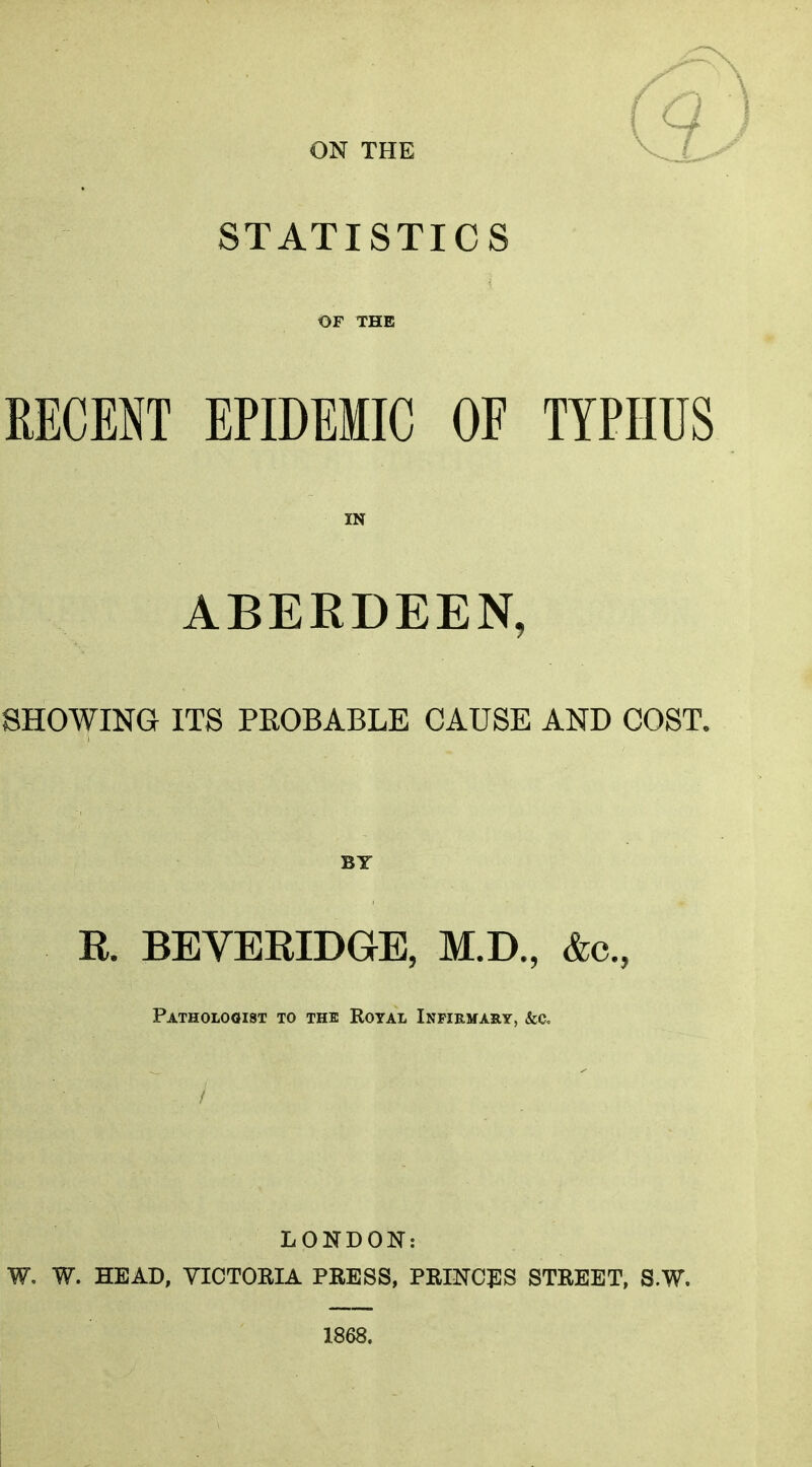 ON THE STATISTICS OF THE EECENT EPIDEMIC OF TYPHUS IN ABERDEEN, SHOWING ITS PROBABLE CAUSE AND COST. BY R. BEVERIDGE, M.D., &c., Pathologist to the Royal Infirmary, &c. LONDON: W. W. HEAD, VICTORIA PRESS, PRINCj:S STREET, S.W. 1868.