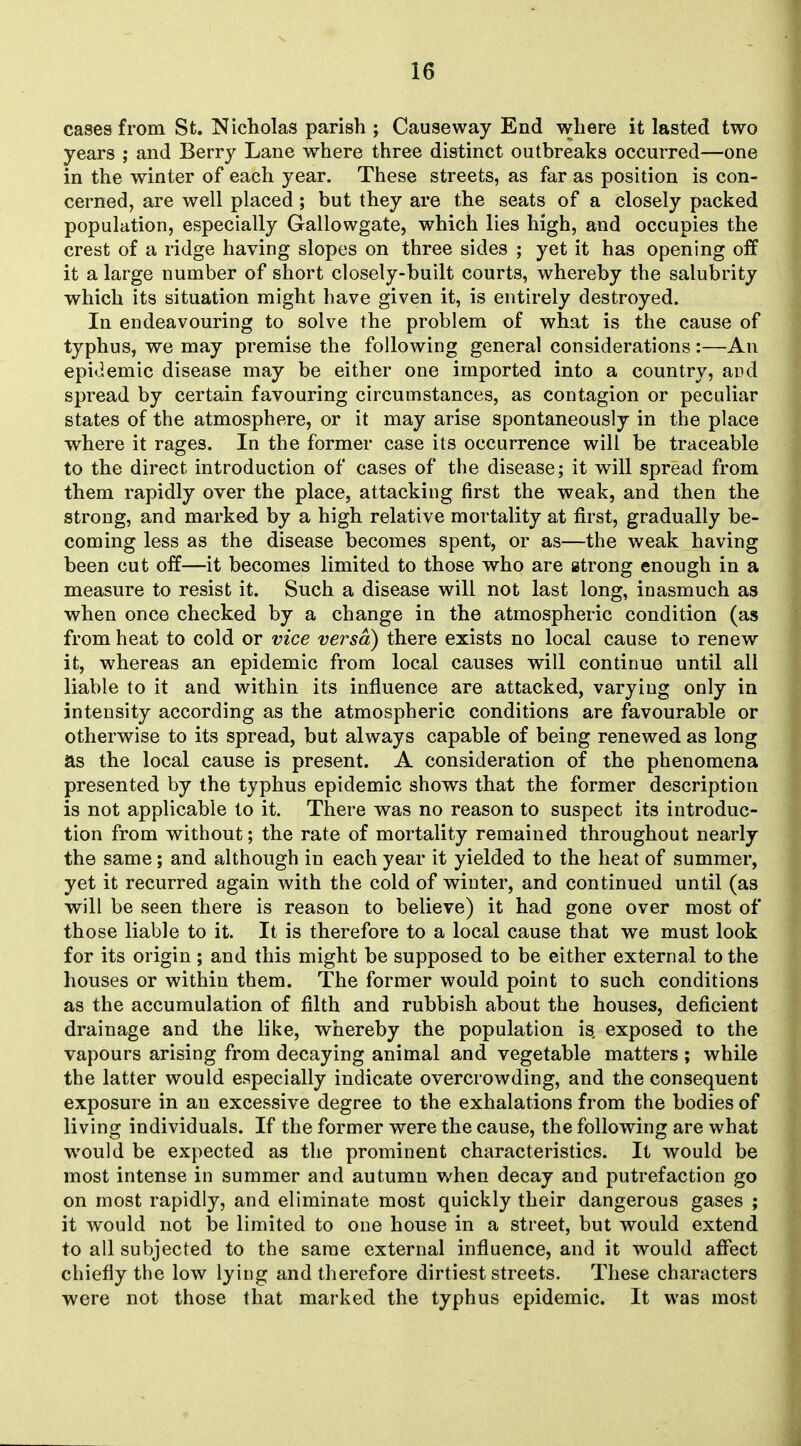 cases from St. Nicholas parish ; Causeway End where it lasted two years ; and Berry Lane where three distinct outbreaks occurred—one in the winter of each year. These streets, as far as position is con- cerned, are well placed; but they are the seats of a closely packed population, especially Gallowgate, which lies high, and occupies the crest of a ridge having slopes on three sides ; yet it has opening off it a large number of short closely-built courts, whereby the salubrity which its situation might have given it, is entirely destroyed. In endeavouring to solve the problem of what is the cause of typhus, we may premise the following general considerations:—An epi<iemic disease may be either one imported into a country, aud spread by certain favouring circumstances, as contagion or peculiar states of the atmosphere, or it may arise spontaneously in the place where it rages. In the former case its occurrence will be traceable to the direct introduction of cases of the disease; it will spread from them rapidly over the place, attacking first the weak, and then the strong, and marked by a high relative mortality at first, gradually be- coming less as the disease becomes spent, or as—the weak having been cut off—it becomes limited to those who are strong enough in a measure to resist it. Such a disease will not last long, inasmuch as when once checked by a change in the atmospheric condition (as from heat to cold or vice versa) there exists no local cause to renew it, whereas an epidemic from local causes will continue until all liable to it and within its influence are attacked, varying only in intensity according as the atmospheric conditions are favourable or otherwise to its spread, but always capable of being renewed as long as the local cause is present. A consideration of the phenomena presented by the typhus epidemic shows that the former description is not applicable to it. There was no reason to suspect its introduc- tion from without; the rate of mortality remained throughout nearly the same; and although in each year it yielded to the heat of summer, yet it recurred again with the cold of winter, and continued until (as will be seen there is reason to believe) it had gone over most of those liable to it. It is therefore to a local cause that we must look for its origin; and this might be supposed to be either external to the houses or within them. The former would point to such conditions as the accumulation of filth and rubbish about the houses, deficient drainage and the like, whereby the population is exposed to the vapours arising from decaying animal and vegetable matters ; while the latter would especially indicate overcrowding, and the consequent exposure in an excessive degree to the exhalations from the bodies of living individuals. If the former were the cause, the following are what would be expected as the prominent characteristics. It would be most intense in summer and autumn when decay and putrefaction go on most rapidly, and eliminate most quickly their dangerous gases ; it would not be limited to one house in a street, but would extend to all subjected to the same external influence, and it would affect chiefly the low lying and therefore dirtiest streets. These characters were not those that marked the typhus epidemic. It was most