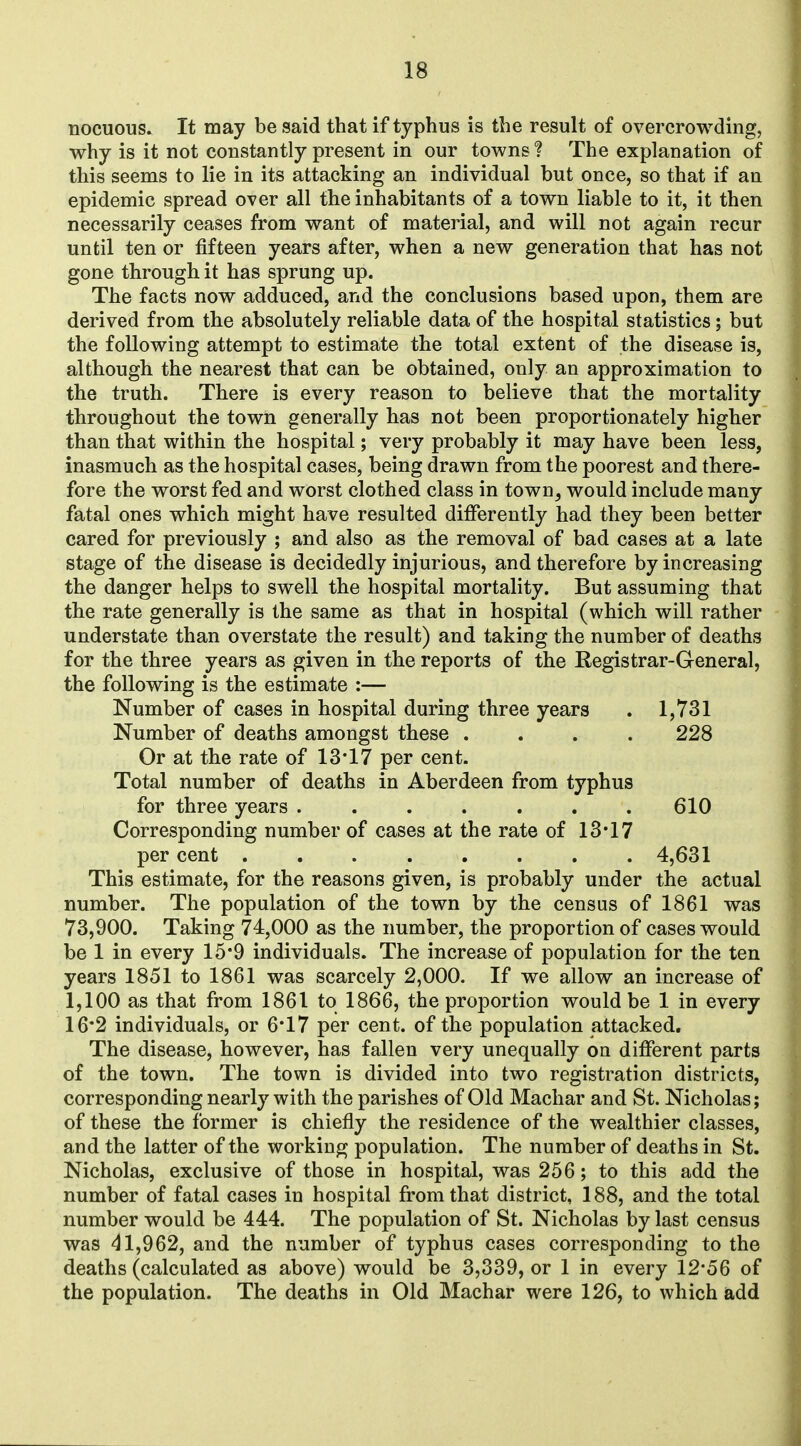 nocuous. It may be said that if typhus is the result of overcrowding, why is it not constantly present in our towns ? The explanation of this seems to lie in its attacking an individual but once, so that if an epidemic spread over all the inhabitants of a town liable to it, it then necessarily ceases from want of material, and will not again recur until ten or fifteen years after, when a new generation that has not gone through it has sprung up. The facts now adduced, and the conclusions based upon, them are derived from the absolutely reliable data of the hospital statistics; but the following attempt to estimate the total extent of the disease is, although the nearest that can be obtained, only an approximation to the truth. There is every reason to believe that the mortality throughout the town generally has not been proportionately higher than that within the hospital; very probably it may have been less, inasmuch as the hospital cases, being drawn from the poorest and there- fore the worst fed and worst clothed class in town, would include many fatal ones which might have resulted differently had they been better cared for previously ; and also as the removal of bad cases at a late stage of the disease is decidedly injurious, and therefore by increasing the danger helps to swell the hospital mortality. But assuming that the rate generally is the same as that in hospital (which will rather understate than overstate the result) and taking the number of deaths for the three years as given in the reports of the Registrar-General, the following is the estimate :— Number of cases in hospital during three years . 1,731 Number of deaths amongst these .... 228 Or at the rate of 13'17 per cent. Total number of deaths in Aberdeen from typhus for three years 610 Corresponding number of cases at the rate of 13*17 per cent 4,631 This estimate, for the reasons given, is probably under the actual number. The population of the town by the census of 1861 was 73,900. Taking 74,000 as the number, the proportion of cases would be 1 in every 15*9 individuals. The increase of population for the ten years 1851 to 1861 was scarcely 2,000. If we allow an increase of 1,100 as that from 1861 to 1866, the proportion would be 1 in every 16*2 individuals, or 6*17 per cent, of the population attacked. The disease, however, has fallen very unequally oa different parts of the town. The town is divided into two registration districts, corresponding nearly with the parishes of Old Machar and St. Nicholas; of these the former is chiefly the residence of the wealthier classes, and the latter of the working population. The number of deaths in St. Nicholas, exclusive of those in hospital, was 256; to this add the number of fatal cases in hospital from that district, 188, and the total number would be 444. The population of St. Nicholas by last census was 41,962, and the number of typhus cases corresponding to the deaths (calculated as above) would be 3,339, or 1 in every 12-56 of the population. The deaths in Old Machar were 126, to which add