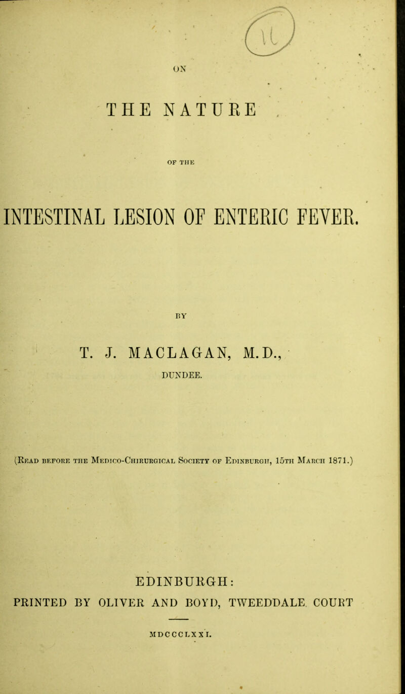 ON THE NATUKE INTESTINAL LESION OF ENTERIC FEVER. BY T. J. MACLAGAN, M.D., DUNDEE. (Read before the Medico-Chirurqioal Society of Edinburgh, 15th March 1871, EDINBUKGH: PRINTED BY OLIVER AND BOYD, TWEEDDALE COURT