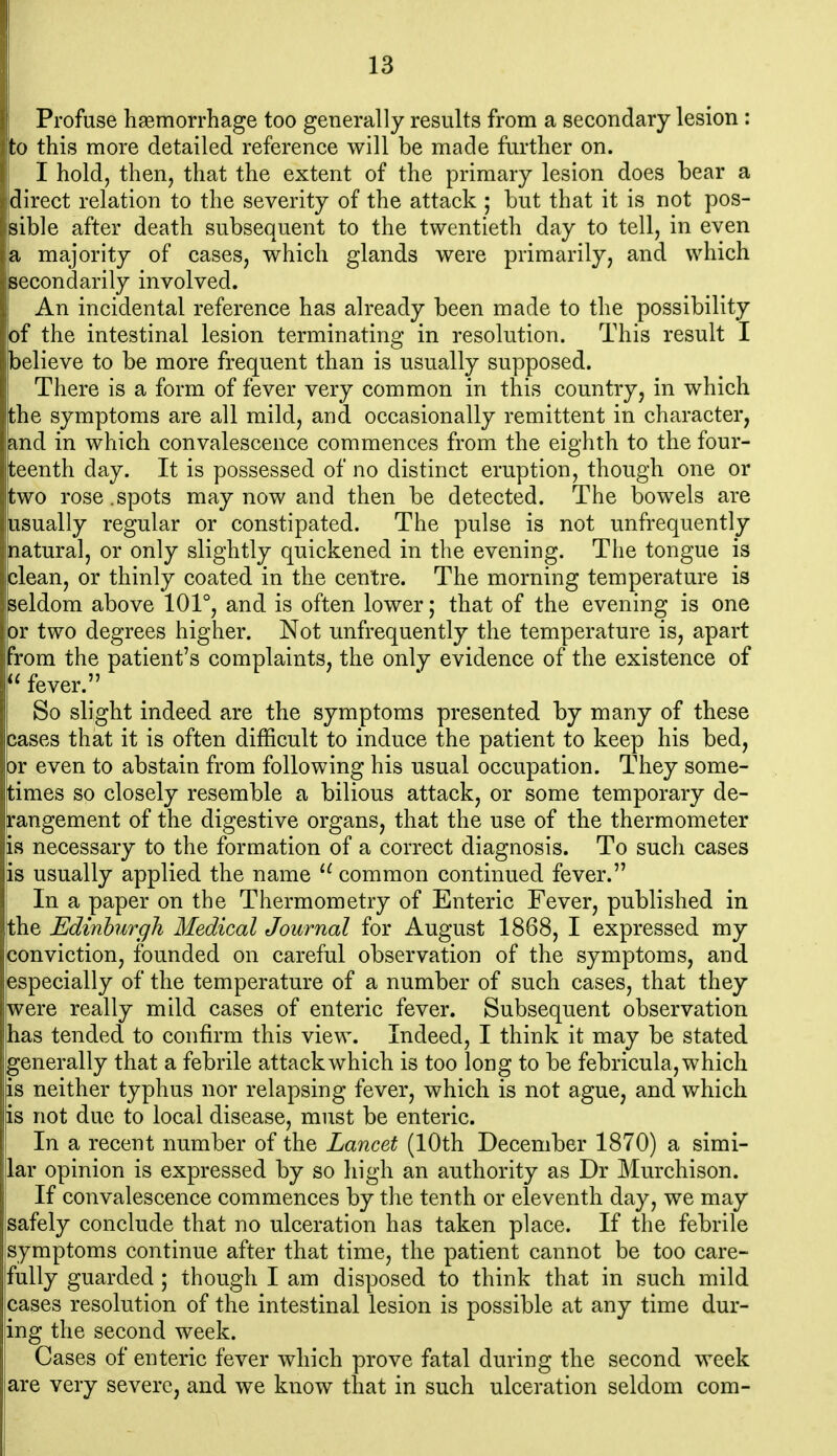 Profuse haemorrhage too generally results from a secondary lesion : to this more detailed reference will be made further on. I hold, then, that the extent of the primary lesion does bear a direct relation to the severity of the attack ; but that it is not pos- sible after death subsequent to the twentieth day to tell, in even a majority of cases, which glands were primarily, and which secondarily involved. An incidental reference has already been made to the possibility of the intestinal lesion terminating in resolution. This result I believe to be more frequent than is usually supposed. There is a form of fever very common in this country, in which the symptoms are all mild, and occasionally remittent in character, and in which convalescence commences from the eighth to the four- ^ teenth day. It is possessed of no distinct eruption, though one or two rose .spots may now and then be detected. The bowels are usually regular or constipated. The pulse is not unfrequently natural, or only slightly quickened in the evening. The tongue is clean, or thinly coated in the centre. The morning temperature is jseldom above 101°, and is often lower; that of the evening is one lor two degrees higher. Not unfrequently the temperature is, apart from the patient's complaints, the only evidence of the existence of  fever. So slight indeed are the symptoms presented by many of these cases that it is often difficult to induce the patient to keep his bed, or even to abstain from following his usual occupation. They some- times so closely resemble a bilious attack, or some temporary de- rangement of the digestive organs, that the use of the thermometer !s necessary to the formation of a correct diagnosis. To such cases s usually applied the name common continued fever. In a paper on the Thermometry of Enteric Fever, published in he Edinburgh Medical Journal for August 1868, I expressed my jonviction, founded on careful observation of the symptoms, and (Specially of the temperature of a number of such cases, that they vere really mild cases of enteric fever. Subsequent observation has tended to confirm this view. Indeed, I think it may be stated generally that a febrile attack which is too long to be febricula, which is neither typhus nor relapsing fever, which is not ague, and which is not due to local disease, must be enteric. In a recent number of the Lancet (10th December 1870) a simi- lar opinion is expressed by so high an authority as Dr Murchison. I If convalescence commences by the tenth or eleventh day, we may I safely conclude that no ulceration has taken place. If the febrile symptoms continue after that time, the patient cannot be too care- fully guarded ; though I am disposed to think that in such mild leases resolution of the intestinal lesion is possible at any time dur- ing the second week. Cases of enteric fever which prove fatal during the second week are very severe, and we know that in such ulceration seldom com-