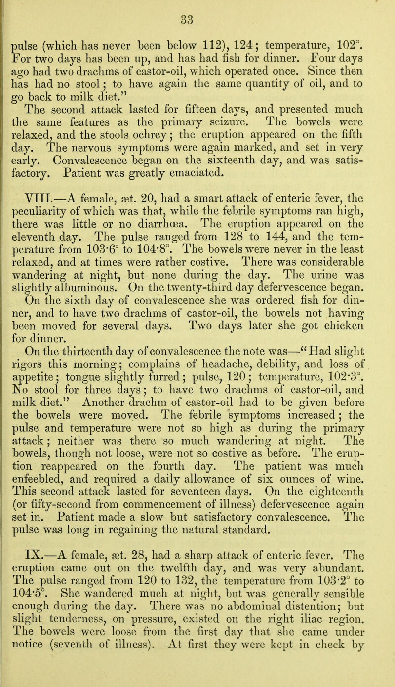 pulse (which has never been below 112), 124; temperature, 102°. For two days has been up, and has had fish for dinner. Four days ago had two drachms of castor-oil, which operated once. Since then has had no stool; to have again the same quantity of oil, and to go back to milk diet. The second attack lasted for fifteen days, and presented much the same features as the primary seizure. The bowels were relaxed, and the stools ochrey; the eruption appeared on the fifth day. The nervous symptoms were again marked, and set in very early. Convalescence began on the sixteenth day, and was satis- factory. Patient was greatly emaciated. yill.—A female, get. 20, had a smart attack of enteric fever, the peculiarity of which was that, while the febrile symptoms ran high, there was little or no diarrhoea. The eruption appeared on the eleventh day. The pulse ranged from 128 to 144, and the tem- perature from 103'6° to 104*8°. The bowels were never in the least relaxed, and at times were rather costive. There was considerable wandering at night, but none during the day. The urine was slightly albuminous. On the twenty-third day defervescence began. On the sixth day of convalescence she w^as ordered fish for din- ner, and to have two drachms of castor-oil, the bowels not having been moved for several days. Two days later she got chicken for dinner. On the thirteenth day of convalescence the note was— Had slight rigors this morning; complains of headache, debility, and loss of appetite; tongue slightly furred; pulse, 120; temperature, 102*3°. No stool for three days; to have two drachms of castor-oil, and milk diet. Another drachm of castor-oil had to be given before the bowels were moved. The febrile symptoms increased ; the pulse and temperature were not so high as during the primary attack; neither was there so much wandering at night. The bowels, though not loose, were not so costive as before. The erup- tion reappeared on the fourth day. The patient was much enfeebled, and required a daily allowance of six ounces of wine. This second attack lasted for seventeen days. On the eighteenth (or fifty-second from commencement of illness) defervescence again set in. Patient made a slow but satisfactory convalescence. The pulse was long in regaining the natural standard. IX.—A female, aet. 28, had a sharp attack of enteric fever. The eruption came out on the twelfth day, and was very abundant. The pulse ranged from 120 to 132, the temperature from 103*2° to 104*5°. She w^andered much at night, but was generally sensible enough during the day. There was no abdominal distention; but slight tenderness, on pressure, existed on the right iliac region. The bowels were loose from the first day that she came under notice (seventh of illness). At first they were kept in check by