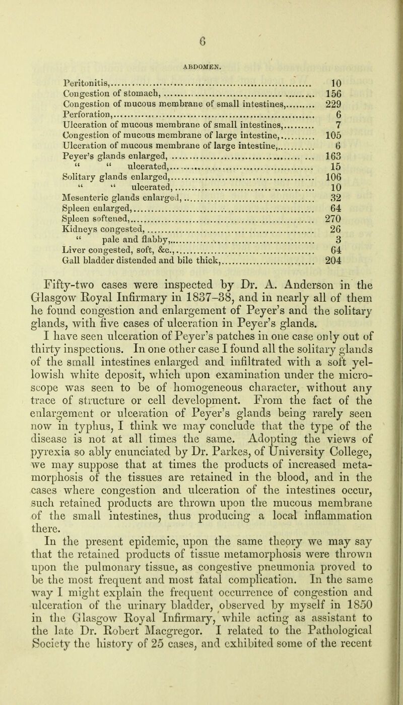 ABDOMEN. Peritonitis, 10 Congestion of stomach, 156 Congestion of mucous membrane of small intestines, 229 Perforation, 6 Ulceration of mucous membrane of small intestines, 7 Congestion of mucous membrane of large intestine, 105 Ulceration of mucous membrane of large intestine, 6 Peyer's glands enlarged, 163   ulcerated, 15 Solitary glands enlarged, 106   ulcerated, 10 Mesenteric glands enlarged, 32 Spleen enlarged, 64 Spleen softened, 270 Kidneys congested, 26  pale and flabby, 3 Liver congested, soft, &c., 64 Gall bladder distended and bile thick, 204 Fifty-two cases were inspected by Dr. A, Anderson in the Glasgow Royal Infirmary in 1837-38^ and in nearly all of them he found congestion and enlargement of Peyer's and the solitary glands, with five cases of ulceration in Peyer's glands. I have seen ulceration of Peyer's patches in one case only out of thirty inspections. In one other case I found all the solitary glands of the small intestines enlarged and infiltrated with a soft yel- lowish white deposit, which upon examination under the micro- scope was seen to be of homogeneous character, without any trace of structure or cell development. From the fact of the enlargement or ulceration of Peyer's glands being rarely seen now in typhus, I think we may conclude that the type of the disease is not at all times the same. Adopting the views of pyrexia so ably enunciated by Dr. Parkes, of University College, we may suppose that at times the products of increased meta- morphosis of the tissues are retained in the blood, and in the cases where congestion and ulceration of the intestines occur, such retained products are thrown upon the mucous membrane of the small intestines, thus producing a local inflammation there. In the present epidemic, upon the same theory we may say that the retained products of tissue metamorphosis were thrown upon the pulmonary tissue, as congestive pneumonia proved to be the most frequent and most fatal complication. In the same way I might explain the frequent occurrence of congestion and ulceration of the urinary bladder, observed by myself in 1850 in tlie Glasgow Hoyal Infirmary, while acting as assistant to the late Dr. Eobert Macgregor. I related to the Pathological Society the history of 25 cases, and exhibited some of the recent