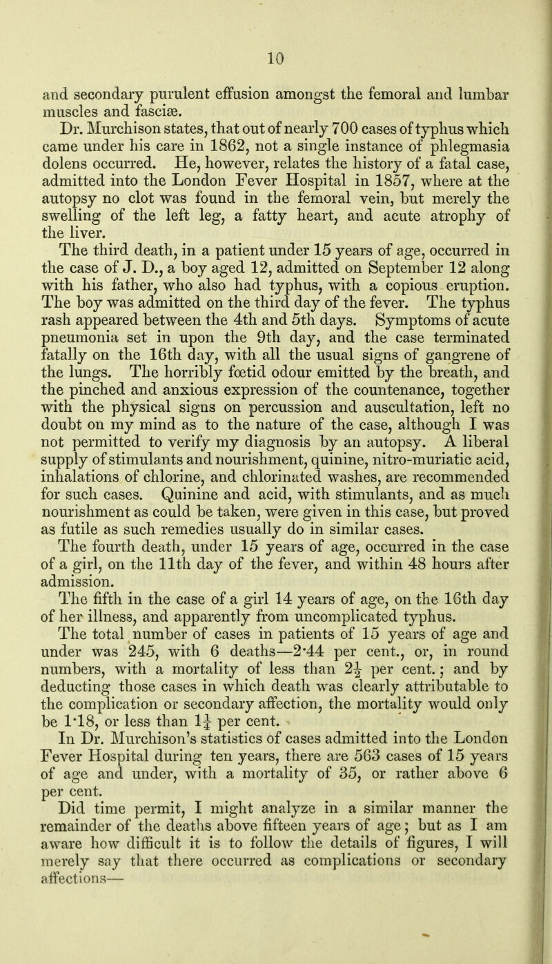 and secondary purulent effusion amongst the femoral and lumbar muscles and fasciae. Dr. Murchison states, that out of nearly 700 cases of typhus which came under his care in 1862, not a single instance of phlegmasia dolens occurred. He, however, relates the history of a fatal case, admitted into the London Fever Hospital in 1857, where at the autopsy no clot was found in the femoral vein^ but merely the swelling of the left leg, a fatty heart, and acute atrophy of the liver. The third death, in a patient under 15 years of age, occurred in the case of J. D., a boy aged 12, admitted on September 12 along with his father, who also had typhus, with a copious eruption. The boy was admitted on the third day of the fever. The typhus rash appeared between the 4th and 5th days. Symptoms of acute pneumonia set in upon the 9th day, and the case terminated fatally on the 16th day, with all the usual signs of gangrene of the lungs. The horribly foetid odour emitted by the breath, and the pinched and anxious expression of the countenance, together with the physical signs on percussion and auscultation, left no doubt on my mind as to the nature of the case, although I was not permitted to verify my diagnosis by an autopsy. A liberal supply of stimulants and nourishment, quinine, nitro-muriatic acid, inhalations of chlorine, and chlorinated washes, are recommended for such cases. Quinine and acid, with stimulants, and as mucli nourishment as could be taken, were given in this case, but proved as futile as such remedies usually do in similar cases. The fourth death, under 15 years of age, occurred in the case of a girl, on the 11th day of the fever, and within 48 hours after admission. The fifth in the case of a girl 14 years of age, on the 16th day of her illness, and apparently from uncomplicated typhus. The total number of cases in patients of 15 years of age and under was 245, with 6 deaths—2*44 per cent., or, in round numbers, with a mortality of less than 2J per cent.; and by deducting those cases in which death was clearly attributable to the complication or secondary affection, the mortality would only be 1*18, or less than 1J per cent. In Dr. Murchison's statistics of cases admitted into the London Fever Hospital during ten years, there are 563 cases of 15 years of age and under, with a mortality of 35, or rather above 6 per cent. Did time permit, I might analyze in a similar manner the remainder of the deatlis above fifteen years of age; but as I am aware how difficult it is to follow the details of figures, I will merely say that there occurred as complications or secondary affections—