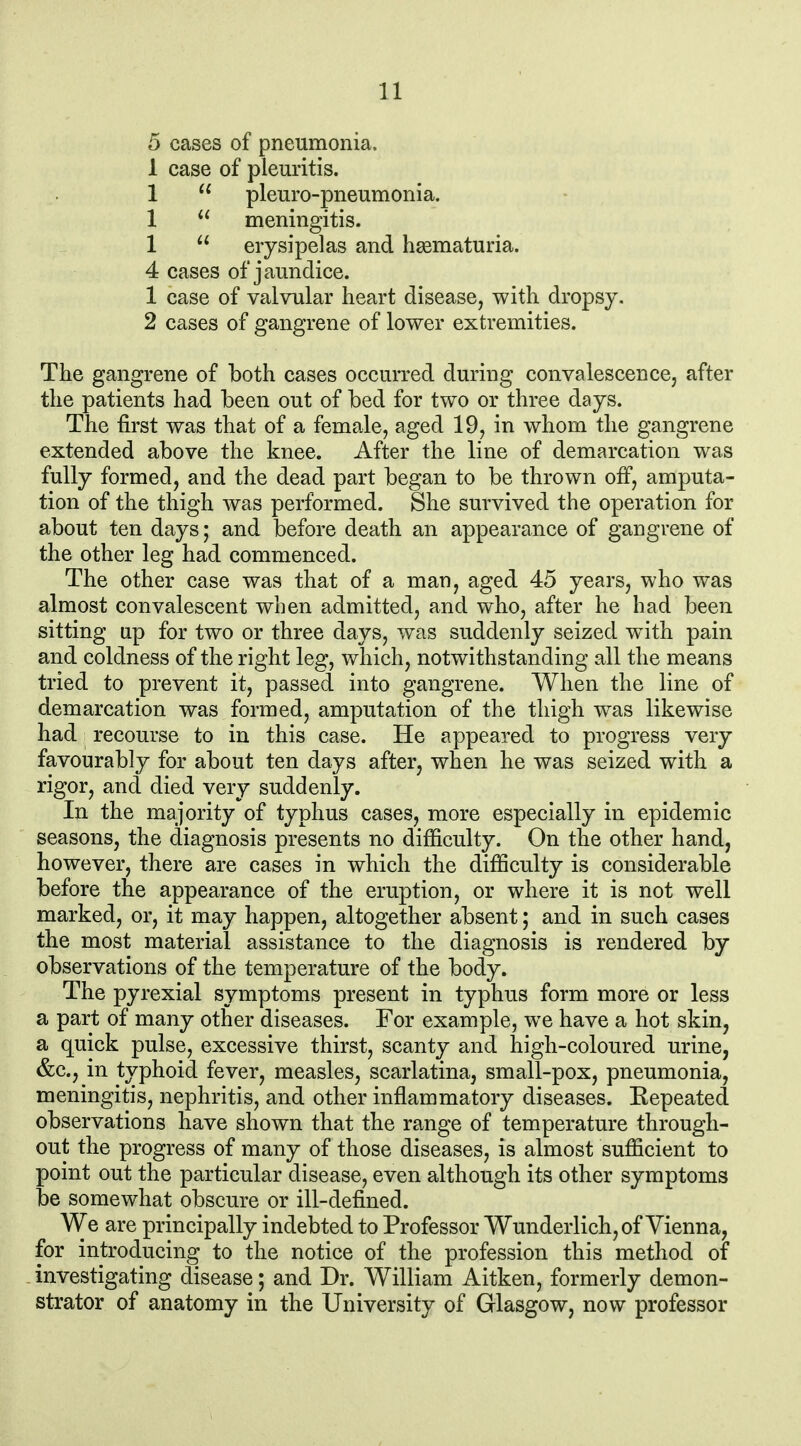 5 cases of pneumonia. 1 case of pleuritis. 1  pleuro-pneumonia. 1  meningitis. 1  erysipelas and haematuria. 4 cases of jaundice. 1 case of valvular heart disease, with dropsy. 2 cases of gangrene of lower extremities. The gangrene of both cases occurred during convalescence, after the patients had been out of bed for two or three days. The first was that of a female, aged 19, in whom the gangrene extended above the knee. After the line of demarcation was fully formed, and the dead part began to be thrown off, amputa- tion of the thigh was performed. She survived the operation for about ten days; and before death an appearance of gangrene of the other leg had commenced. The other case was that of a man, aged 45 years, who was almost convalescent when admitted, and who, after he had been sitting up for two or three days, was suddenly seized w^ith pain and coldness of the right leg, which, notwithstanding all the means tried to prevent it, passed into gangrene. When the line of demarcation was formed, amputation of the thigh was likewise had recourse to in this case. He appeared to progress very favourably for about ten days after, when he was seized with a rigor, and died very suddenly. In the majority of typhus cases, more especially in epidemic seasons, the diagnosis presents no difficulty. On the other hand, however, there are cases in which the difficulty is considerable before the appearance of the eruption, or where it is not well marked, or, it may happen, altogether absent; and in such cases the most material assistance to the diagnosis is rendered by observations of the temperature of the body. The pyrexial symptoms present in typhus form more or less a part of many other diseases. For example, we have a hot skin, a quick pulse, excessive thirst, scanty and high-coloured urine, &c., in typhoid fever, measles, scarlatina, small-pox, pneumonia, meningitis, nephritis, and other inflammatory diseases. Eepeated observations have shown that the range of temperature through- out the progress of many of those diseases, is almost sufficient to point out the particular disease, even although its other symptoms be somewhat obscure or ill-defined. We are principally indebted to Professor Wunderlich, of Vienna, for introducing to the notice of the profession this method of investigating disease; and Dr. William Aitken, formerly demon- strator of anatomy in the University of Glasgow, now professor