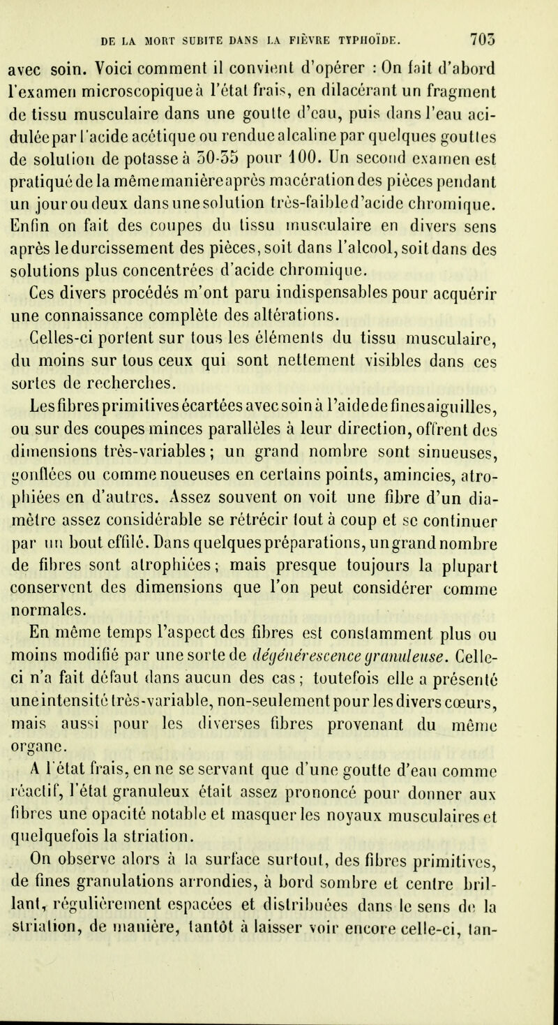 avec soin. Voici comment il convient d'opérer : On fait d'abord l'examen microscopique à l'état frais, en dilacérant un fragment de tissu musculaire dans une goutte d'eau, puis dans l'eau aci- dulée par l'acide acétique ou rendue alcaline par quelques goutles de solution de potasse à 50-55 pour 100. Un second examen est pratiqué de la mêmemanièreaprés macération des pièces pendant un jouroudeux dansunesolution très-faibled'acide chromique. Enfin on fait des coupes du tissu musculaire en divers sens après le durcissement des pièces, soit dans l'alcool, soit dans des solutions plus concentrées d'acide chromique. Ces divers procédés m'ont paru indispensables pour acquérir une connaissance complète des altérations. Celles-ci portent sur tous les élémenls du tissu musculaire, du moins sur tous ceux qui sont nettement visibles dans ces sortes de recherches. Lesfibres primitives écartées avecsoinà raidedefinesaiguilles, ou sur des coupes minces parallèles à leur direction, offrent des dimensions très-variables ; un grand nombre sont sinueuses, gonflées ou comme noueuses en certains points, amincies, atro- phiées en d'autres. Assez souvent on voit une fibre d'un dia- mètre assez considérable se rétrécir tout à coup et se continuer par un bout effilé. Dans quelques préparations, un grand nombre de fibres sont atrophiées; mais presque toujours la plupart conservent des dimensions que l'on peut considérer comme normales. En même temps l'aspect des fibres est constamment plus ou moins modifié par une sorte de dégénérescence yranideuse. Celle- ci n'a fait défaut dans aucun des cas; toutefois elle a présenté uneintensité très-variable, non-seulement pour les divers cœurs, mais aus'^i pour les diverses fibres provenant du môme organe. A l'état frais, en ne se servant que d'une goutte d'eau comme réaclif, l'état granuleux était assez prononcé pour donner aux fibres une opacité notable et masquer les noyaux musculaires et quelquefois la striation. On observe alors à la surface surtout, des fibres primitives, de fines granulations arrondies, à bord sombre et centre bril- lant, régulièrement espacées et distribuées dans le sens d(^ la slrialion, de manière, tantôt à laisser voir encore celle-ci, tan-