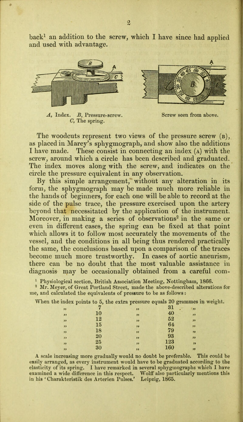 back^ an addition to the screw, which I have since had applied and used with advantage. A, Index. £, Pressure-screw. Screw seen from above. C, The spring. The woodcuts represent two views of the pressure screw (b), as placed in Marey^s sphygmograph, and show also the additions I have made. These consist in connecting an index (a) with the screw, around which a circle has been described and graduated. The index moves along with the screw, and indicates on the circle the pressure equivalent in any observation. By this simple arrangement, without any alteration in its form, the sphygmograph may be made much more reliable in the hands of beginners, for each one will be able to record at the side of the pulse trace, the pressure exercised upon the artery beyond that necessitated by the application of the instrument. Moreover, in making a series of observations^ in the same or even in different cases, the spring can be fixed at that point which allows it to follow most accurately the movements of the vessel, and the conditions in all being thus rendered practically the same, the conclusions based upon a comparison of the traces become much more trustworthy. In cases of aortic aneurism, there can be no doubt that the most valuable assistance in diagnosis may be occasionally obtained from a careful com- ^ Physiological section, British Association Meeting, Nottingham, 1866. 2 Mr. Meyer, of Great Portland Street, made the above-described alterations for me, and calculated the equivalents of pressure to be as follows: When the index points to 5, the extra pressure equals 20 grammes in weight. 7 „ 31 , 10 12 15 18 20 25 30 40 52 64 79 93 123 160 A scale increasing more gradually would no doubt be preferable. This could be easily arranged, as every instrument would have to be graduated according to the elasticity of its spring. I have remarked in several sphygmographs which I have examined a wide difterence in this respect. Wolff also particularly mentions this in his ' Charakteristik des Arterien Pulses.* Leipzig, 1865.