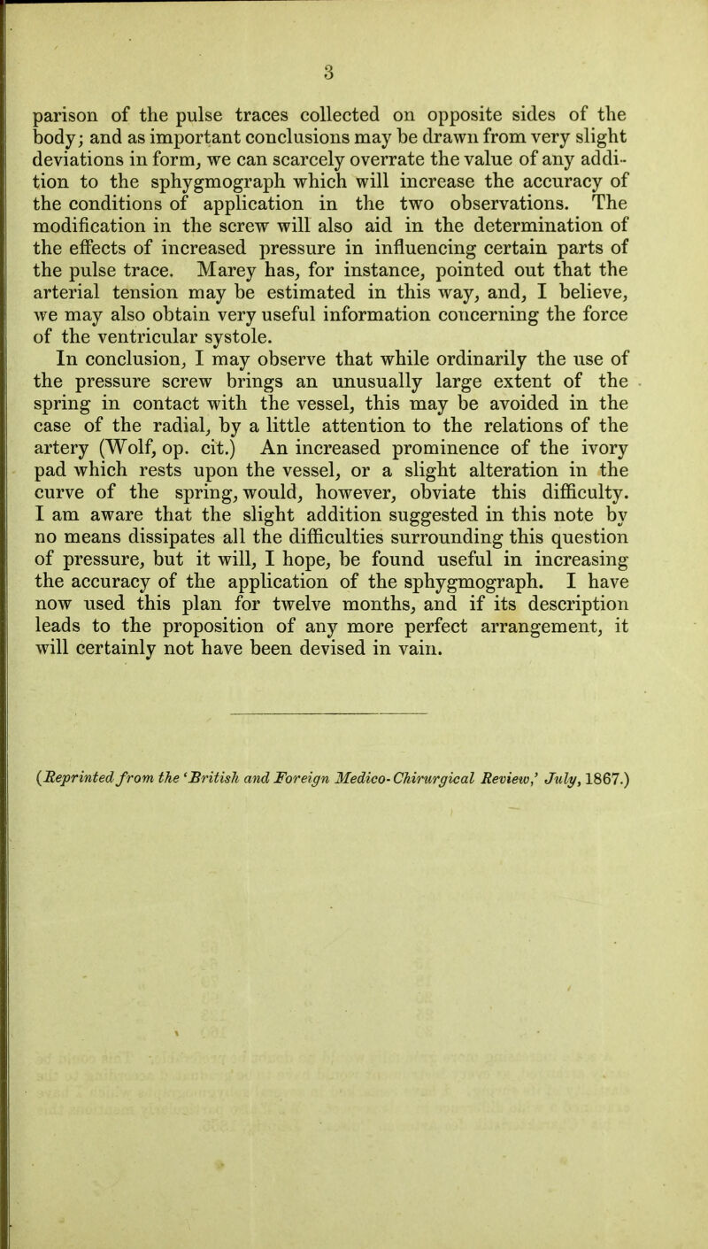 parison of the pulse traces collected on opposite sides of the body; and as important conclusions may be drawn from very slight deviations in form_, we can scarcely overrate the value of any addi- tion to the sphygmograph which will increase the accuracy of the conditions of application in the two observations. The modification in the screw will also aid in the determination of the effects of increased pressure in influencing certain parts of the pulse trace. Marey has^ for instance, pointed out that the arterial tension may be estimated in this way, and, I believe, we may also obtain very useful information concerning the force of the ventricular systole. In conclusion, I may observe that while ordinarily the use of the pressure screw brings an unusually large extent of the spring in contact with the vessel, this may be avoided in the case of the radial, by a little attention to the relations of the artery (Wolf, op. cit.) An increased prominence of the ivory pad which rests upon the vessel, or a slight alteration in the curve of the spring, would, however, obviate this difficulty. I am aware that the slight addition suggested in this note by no means dissipates all the difficulties surrounding this question of pressure, but it will, I hope, be found useful in increasing the accuracy of the application of the sphygmograph. I have now used this plan for twelve months, and if its description leads to the proposition of any more perfect arrangement, it will certainly not have been devised in vain. {Reprinted from the 'British and Foreign Medico- Chirurgical Review,' July, 1867.)
