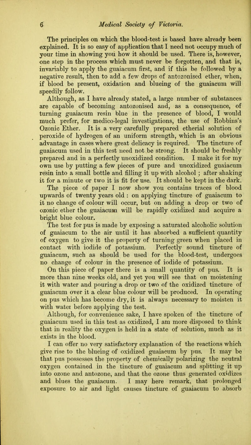 The principles on which the blood-test is based have already been explained. It is so easy of application that I need not occupy much of your time in showing you how it should be used. There is, however, one step in the process which must never be forgotten, and that is, invariably to apply the guaiacum first, and if this be followed by a negative result, then to add a few drops of antozonised ether, when, if blood be present, oxidation and blueing of the guaiacum will speedily follow. Although, as I have already stated, a large number of substances are capable of becoming antozonised and, as a consequence, of turning guaiacum resin blue in the presence of blood, I would much prefer, for medico-legal investigations, the use of Eobbins's Ozonic Ether. It is a very carefully prepared etherial solution of peroxide of hydrogen of an uniform strength, which is an obvious advantage in cases where great delicacy is required. The tincture of guaiacum used in this test need not be strong. It should be freshly prepared and in a perfectly unoxidized condition. I make it for my own use by putting a few pieces of pure and unoxidized guaiacum resin into a small bottle and filling it up with alcohol; after shaking it for a minute or two it is fit for use. It should be kept in the dark, Th,e piece of paper I now show you contains traces of blood upwards of twenty years old : on applying tincture of guaiacum to it no change of colour will occur, but on adding a drop or two of ozonic ether the guaiacum will be rapidly oxidized and acquire a bright blue colour. The test for pus is made by exposing a saturated alcoholic solution of guaiacum to the air until it has absorbed a sufiicient quantity of oxygen to give it the property of turning green when placed in contact with iodide of potassium. Perfectly sound tincture of guaiacum, such as should be used for the blood-test, undergoes no change of colour in the presence of iodide of potassium. On this piece of paper there is a small quantity of pus. It is more than nine weeks old, and yet you will see that on moistening it with water and pouring a drop or two of the oxidized tincture of guaiacum over it a clear blue colour will be produced. In operating on pus which has become dry, it is always necessary to moisten it with water before applying the test. Although, for convenience sake, I have spoken of the tincture of guaiacum used in this test as oxidized, I am more disposed to think that in reality the oxygen is held in a state of solution, much as it exists in the blood. I can offer no very satisfactory explanation of the reactions which give rise to the blueing of oxidized guaiacum by pus. It may be that pus possesses the property of chemically polarizing the neutral oxygen contained in the tincture of guaiacum and splitting it up into ozone and antozone, and that the ozone thus generated oxidizes and blues the guaiacum. I may here remark, that prolonged exposure to air and light causes tincture of guaiacum to absorb
