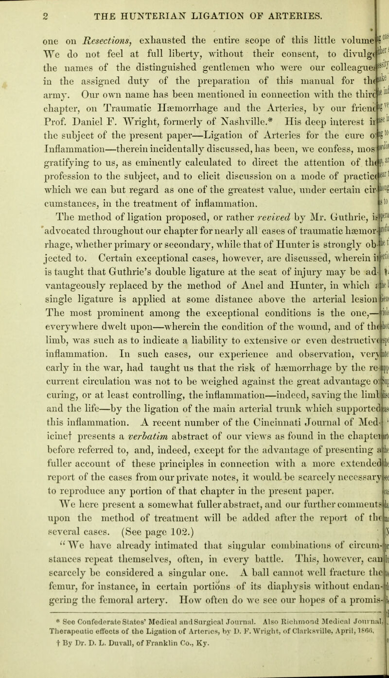 lioiig to ipera 2 THE HUNTEKIAN LIGATION OF ARTEKIES. • one on Resections, exhausted the entke scope of this little volume l'^ We do not feel at full liberty, without their consent, to divulg( ^ the names of the distinguished gentlemen who were our colleagues ^^^^^^ in the assigned duty of the preparation of this manual for th(i^^^ army. Our own name has been mentioned in connection with the thirc''^^^ chapter, on Traumatic Haemorrhage and the Arteries, by our frienc Prof. Daniel F. AVright, formerly of Nashville.* His deep interest ir^^^ the subject of the present paper—Ligation of Arteries for the cure Inflammation—therein incidentally discussed, has been, Ave confess, mos gratifying to us, as eminently calculated to direct the attention of th(lF)'^'' profession to the subject, and to elicit discussion on a mode of practice'^^^'^ which we can but regard as one of the greatest value, under certain cir cumstauces, in the treatment of inflammation. The method of ligation proposed, or rather revived by Mr, Guthrie, i 'advocated throughout our chapter for nearly all cases of traumatic hsemor^ 'of^' rhage, whether primary or secondary, while that of Hunter is strongly ob '''^ '' jected to. Certain exceptional cases, however, are discussed, wherein illfc^'' is taught that Guthrie's double ligature at the seat of injury may be ad vantageously replaced by the method of Anel and LIunter, in which single ligature is applied at some distance above the arterial lesion The most prominent among the exceptional conditions is the one,— i'iol( everywhere dAvelt upon—wherein the condition of the Avound, and of th( Jiot limb, Avas such as to indicate a liability to extensive or even destructive! 'spc inflammation. In such cases, our experience and obser\^ation, verAiute early in the Avar, had taught us that the risk of haemorrhage by the re niip current circulation was not to be Aveighed against the great advantage o:^^! curing, or at least controlling, the inflammation—indeed, saving the limbik and the life—by the ligation of the main arterial trunk Avhicli supportcdcasi this inflammation. A recent number of the Cincinnati Journal of Med-. ' icinef presents a verbatim abstract of our vicAvs as found in the chapteilirti before referred to, and, indeed, except for the advantage of presenting a ih fuller account of these principles in connection Avith a more extended ik report of the cases from our priA^ate notes, it Avouklbe scarcely necessary sec to reproduce any portion of that chapter in the present paper. cas AVe here present a somewhat fuller abstract, and our further comment? in upon the method of treatment Avill be added after the report of thf ui; several cases. (See page 102.) p We have already intimated that siijgular combinations of circum- |ii stances repeat themselves, often, in every battle. This, hoAA^ever, can scarcely be considered a singular one. A ball cannot Avell fracture the femur, for instance, in certain portions of its diaphysis Avithout endan- gering the femoral artery. Hoav often do Ave see our hopes of a promis- It * See Confederate States' Medical and Surgical Journal. Also Richmond Medical Journal, Therapeutic effects of the Ligation of Arteries, by 1). F. Wright, of Clarksville, April, 186(5, t By Dr. D. L. Duval), of Franklin Co., Ky. '