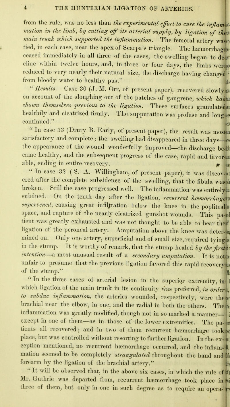 from the rule, ^^^as no less than the experimental effort to cure the infiam' on mation in the limh, hy cutting off its arterial supply, hy ligation of tht on 7nain trunk ivhich supjwrted the inflammation. The femoral artery waeen tied, in each case, near the apex of Scarpa's triangle. The haemorrhage le ceased immediately in all three of the cases, the swelling began to de- cline within twelve hours, and, in three or four days, the limbs were reduced to very nearly their natural size, the discharge having changed from bloody water to healthy pus. Results. Case 30 (J. M. Orr, of present paper), recovered slowly U on account of the sloughing out of the patches of gangrene, which haa tan shoivn themselves previous to the ligation. These surfaces granulated $1 healthily and cicatrized firmly. The suppuration was profuse and long-es continued. In case 33 (Drury 13. Early, of present paper), the result was mosljiini satisfoctory and complete ; the swelling had disappeared in three daj the appearance of the wound wonderfully improved—the discharge be-|el[ came healthy, and the subsequent progress of the case, rapid and favor-lmi able, ending in entire recovery. ^ yg In case 32 ( S. A. Willingham, of present paper), it was discov-ot ered after the complete subsidence of the swelling, that the fibula wae broken. Still the case progressed well. The inflammation was entirelv subdued. On the tenth day after the ligation, recurrent hoimorrhagt supervened, causing great infiltration below the knee in the poplitealfie space, and rupture of the nearly cicatrized gunshot wounds. This pa- tient was greatly exhausted and was not thought to be able to bear the ligation of the peroneal artery. Amputation above the knee A\^as deter-jw! mined on. Only one artery, superficial and of small size, required tying in the stump. It is worthy of remark, that the stump healed hy the first intention—a most unusual result of a secondary amputation. It is notjlie unfair to presume that the previous ligation favored this rapid recoverv of the stump. In the three cases of arterial lesion in the superior extremity, in which ligation of the main trunk in its continuity was preferred, in order to suhdue inflammation, the arteries wounded, respectively, Avere the brachial near the elbow, in one, and the radial in both the others. The inflammation was greatly modified, though not in so marked a. manner except in one of them—as in those of the lower extremities. The pa- tients all recovered; and in two of them recurrent hiemorrhage took Jot place, but was controlled without resorting to further ligation. In the ex- ception mentioned, no recurrent hajmorrhage occurred, and the inflam- mation seemed to be completely strangulated throughout the hand and forearm by the ligation of the brachial artery. ''It will be observed that, in the above six cases, in which the rule oflfj Mr. Guthrie was departed from, recurrent haemorrhage took place in iiio three of them, but only in one in such degree as to require an opera-ifr« to