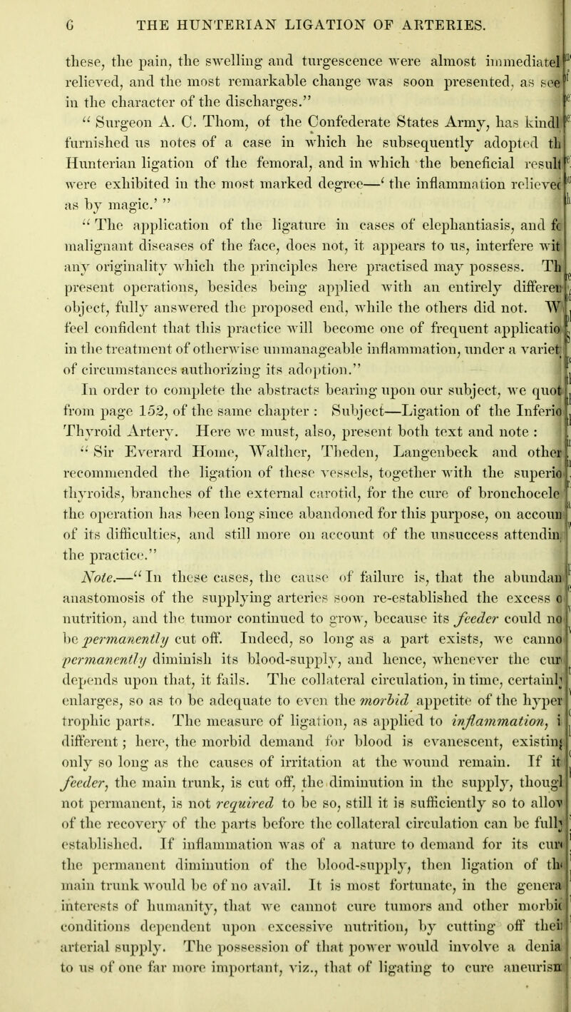 tliese^ the pain, the swellmg and tiirgescence were ahnost hnmediatel relieved, and the most remarkable change was soon presented, as see in the character of the discharges. Surgeon A. C. Thorn, of the Confederate States Army, has kindl furnished us notes of a case in which he subsequently adopted tli Hunterian ligation of the femoral, and in which the beneficial result were exhibited in the most marked degree—^ the inflammation relicve( as by magic' The application of the ligature in cases of elephantiasis, and fc malignant diseases of the fjice, does not, it appears to us, interfere wit any originality which the principles here practised may possess. Th present operations, besides being applied Avith an entirely differei; object, fully answered the proposed end, while the others did not. W feel confident that this practice will become one of frequent applicatio in the treatment of otherwise unmanageable inflammation, under a variet of circumstances authorizing its adoj)tion. In order to complete the abstracts bearing upon our subject, we quot from page 152, of the same chapter : Subject—Ligation of the Inferio Thyroid Artery. Here we must, also, present both text and note : Sir Everard Home, Walther, Theden, Langenbeck and other recommended the ligation of these vessels, together with the superio thyroids, branches of the external carotid, for the cure of bronchocelc the operation has been long since abandoned for this purpose, on accouii of its difficulties, and still more on account of the unsuccess attendin the practice'. Note.—In these cases, the cause of failure is, that the abundaii ' anastomosis of the supplying arteries soon re-established the excess o nutrition, and the tumor continued to grow, because its feeder could no: he per?nanent?/i/aiit of?. Indeed, so long as a part exists, we canno| permanently diminish its blood-supply, and hence, whenever the cur depends upon that, it fails. The collateral circulation, in time, certainly enlarges, so as to be adequate to even the morbid appetite of the hyper trophic parts. The measure of ligation, as applied to inflammationj i different; here, the morbid demand for blood is evanescent, existing only so long as the causes of irritation at the wound remain. If it feeder, the main trunk, is cut off, the diminution in the supply, tliougl not permanent, is not required to be so, still it is sufHcieutly so to allov of the recovery of the parts before the collateral circulation can be full^^ established. If inflammation was of a nature to demand for its cur( the permanent diminution of the blood-su2)ply^ then ligation of th' main trunk would be of no avail. It is most fortunate, in the genera interests of humanity, that we cannot cure tumors and other morbi( conditions dependent npon excessive nutrition, by cutting off thci arterial supply. The possession of that power would involve a denia to us of one far more important, viz., that of ligating to cure aueurisn