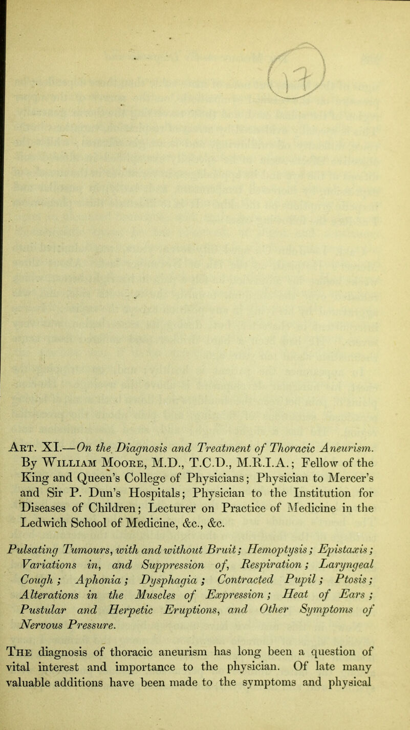 Art. XI.—On the. Diagnosis and Treatment of Thoracic Aneurism. By William Moore, M.D., T.C.D., M.R.I. A.; Fellow of the King and Queen's College of Physicians; Physician to Mercer's and Sir P. Dun's Hospitals; Physician to the Institution for Diseases of Children; Lecturer on Practice of ISIedicine in tlie Ledwich School of Medicine, &c., &c. Pulsathig Tumours^ with and without Bruit; Hemoptysis; Epistaxis; Variations in, and Suppression of, Respiration; Laryngeal Cough ; Aphonia; Dysphagia ; Contracted Pupil; Ptosis; Alterations in the Muscles of Expression; Heat of Ears; Pustular and Herpetic Eruptions, and Other Symptoms of Nervous Pressure. The diagnosis of thoracic aneurism has long been a question of vital interest and importance to the physician. Of late many valuable additions have been made to the symptoms and physical